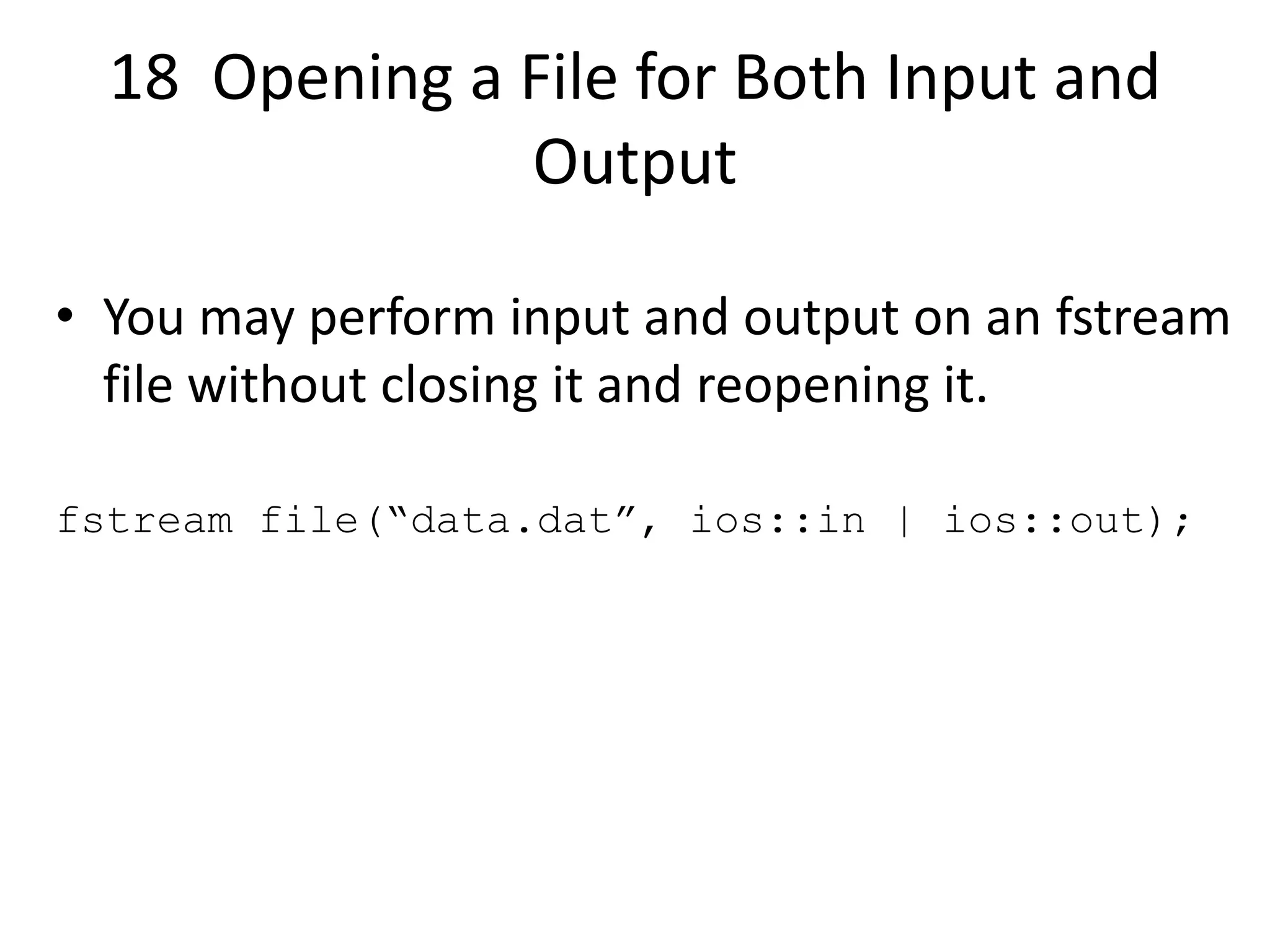 18 Opening a File for Both Input and Output • You may perform input and output on an fstream file without closing it and reopening it. fstream file(“data.dat”, ios::in | ios::out); 