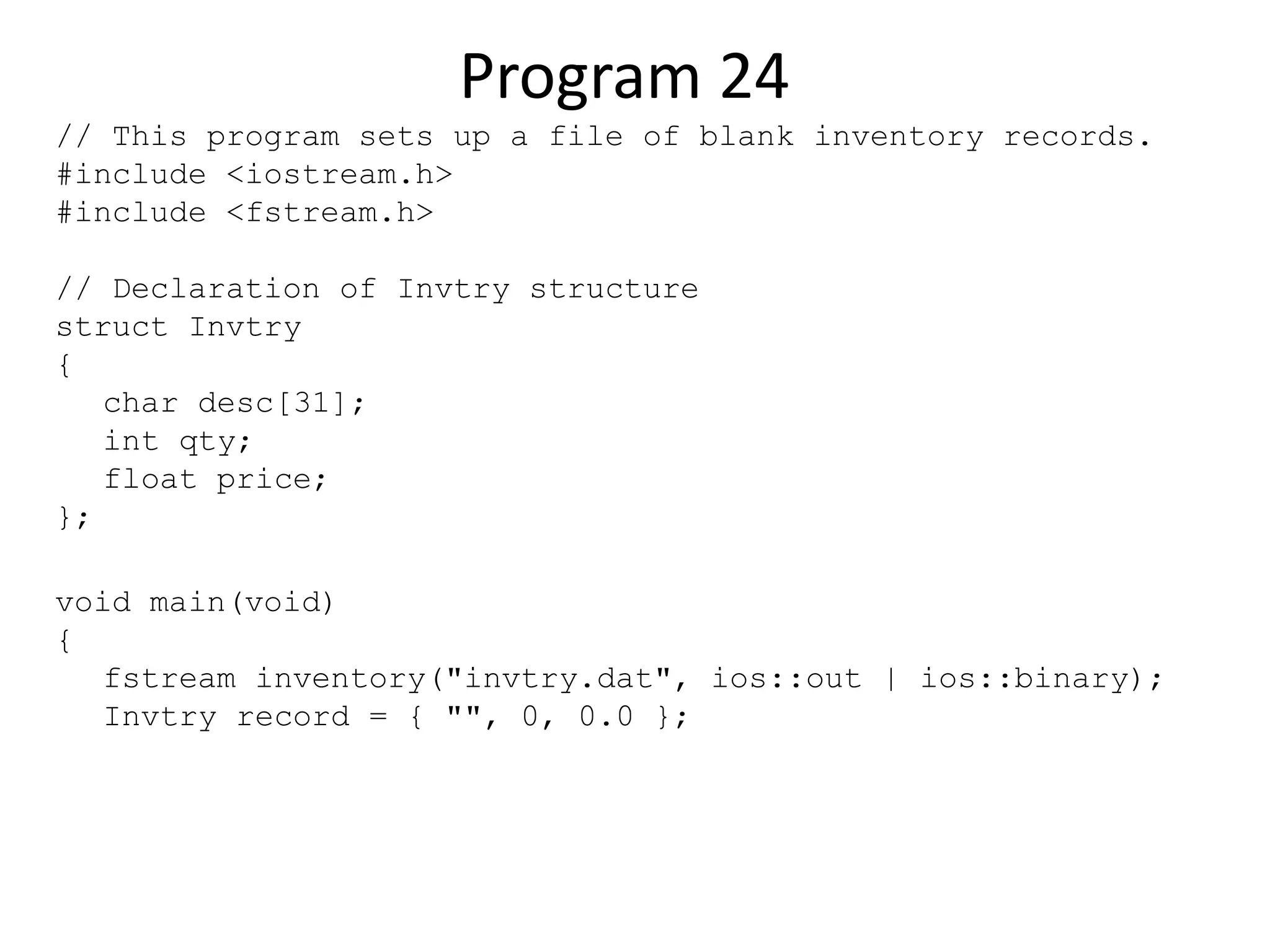 Program 24 // This program sets up a file of blank inventory records. #include <iostream.h> #include <fstream.h> // Declaration of Invtry structure struct Invtry { char desc[31]; int qty; float price; }; void main(void) { fstream inventory("invtry.dat", ios::out | ios::binary); Invtry record = { "", 0, 0.0 }; 