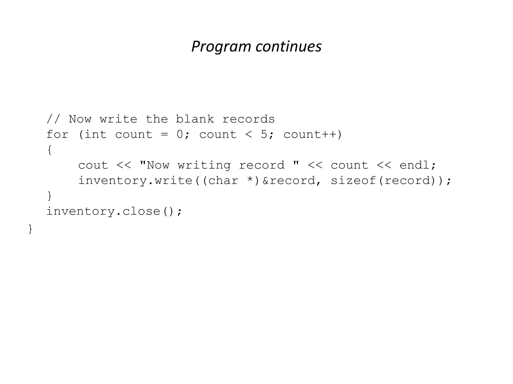 Program continues // Now write the blank records for (int count = 0; count < 5; count++) { cout << "Now writing record " << count << endl; inventory.write((char *)&record, sizeof(record)); } inventory.close(); } 