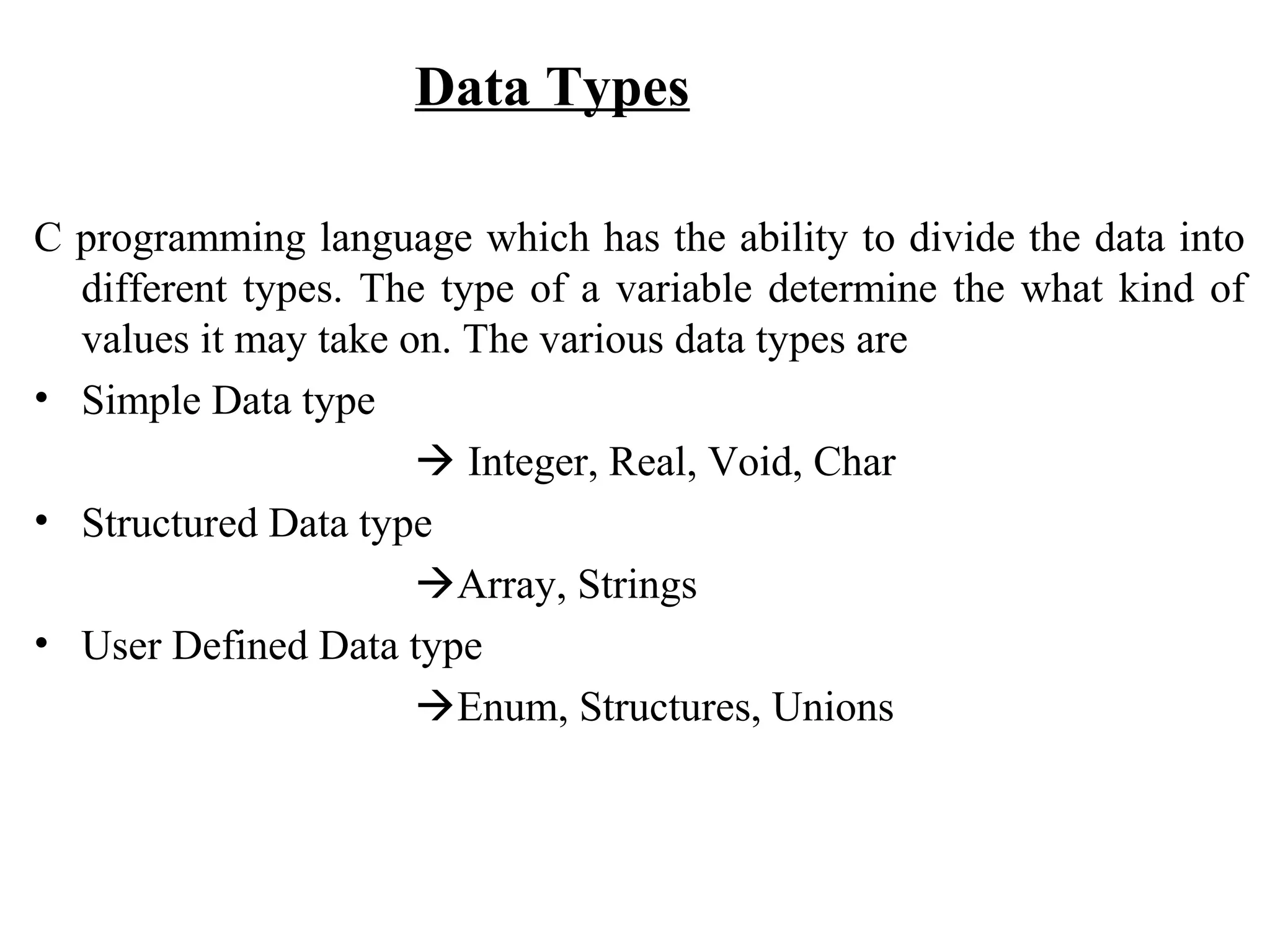 Data Types C programming language which has the ability to divide the data into different types. The type of a variable determine the what kind of values it may take on. The various data types are • Simple Data type  Integer, Real, Void, Char • Structured Data type Array, Strings • User Defined Data type Enum, Structures, Unions 