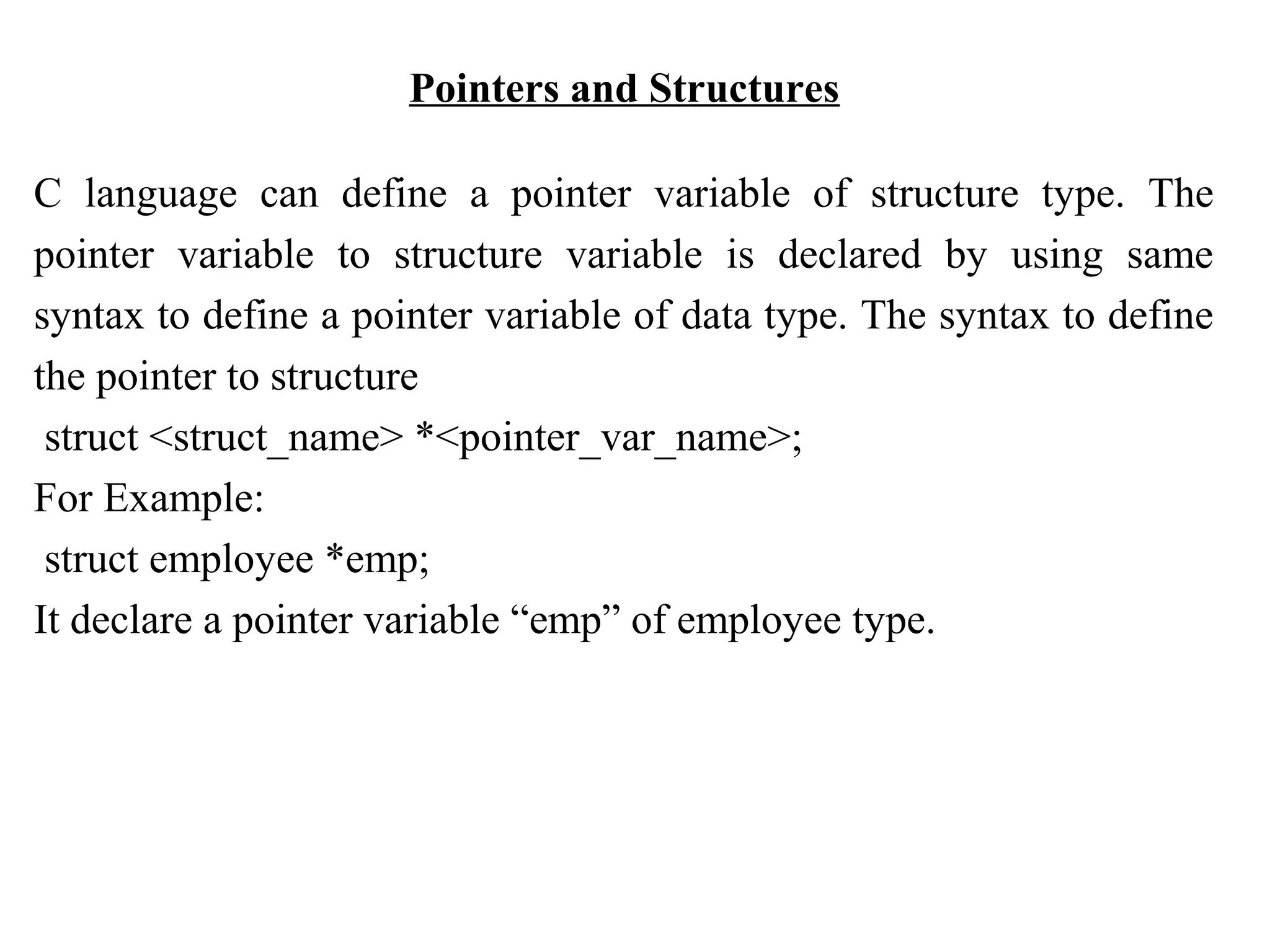 Pointers and Structures C language can define a pointer variable of structure type. The pointer variable to structure variable is declared by using same syntax to define a pointer variable of data type. The syntax to define the pointer to structure struct <struct_name> *<pointer_var_name>; For Example: struct employee *emp; It declare a pointer variable “emp” of employee type. 