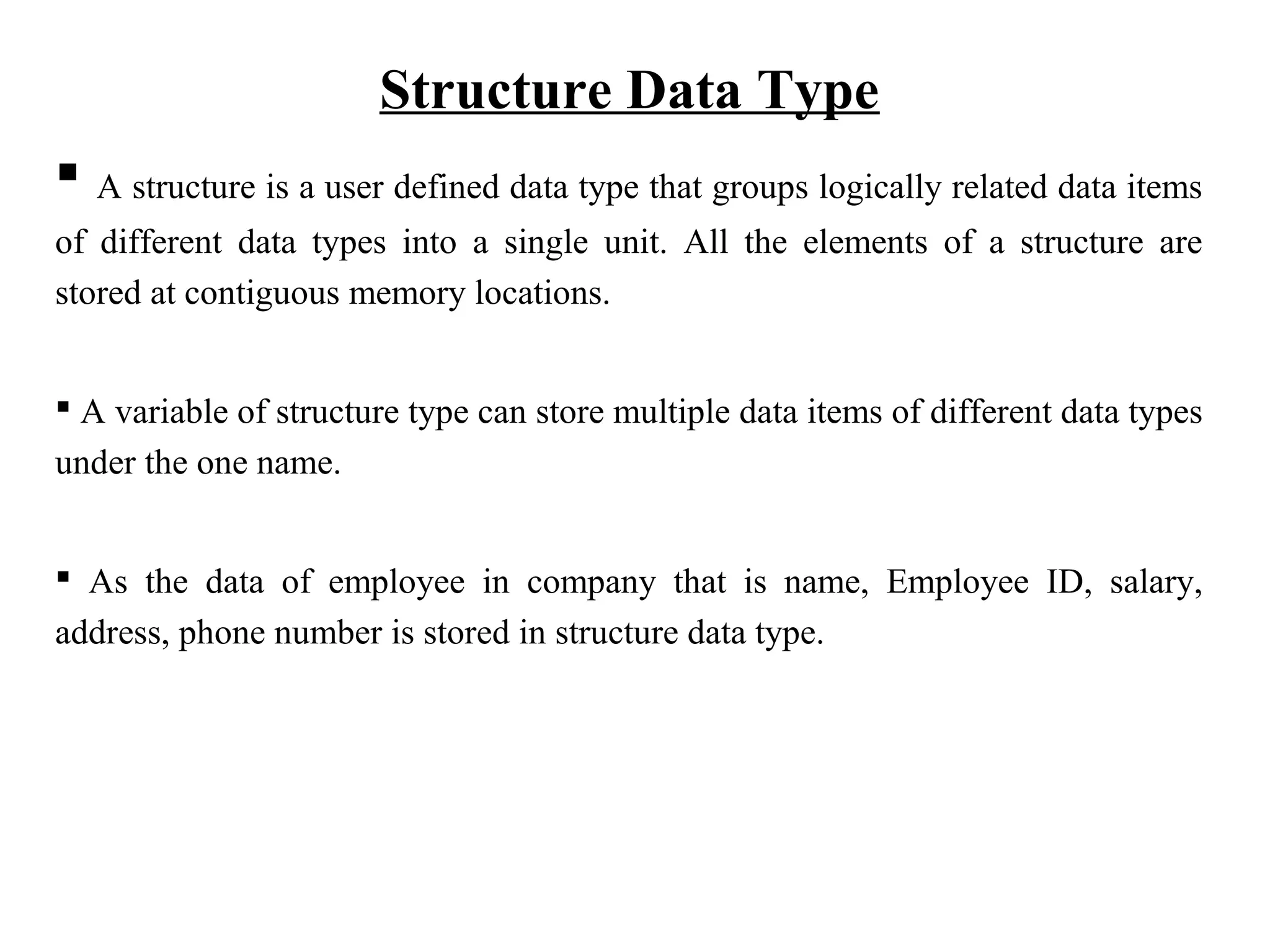 Structure Data Type  A structure is a user defined data type that groups logically related data items of different data types into a single unit. All the elements of a structure are stored at contiguous memory locations.  A variable of structure type can store multiple data items of different data types under the one name.  As the data of employee in company that is name, Employee ID, salary, address, phone number is stored in structure data type. 