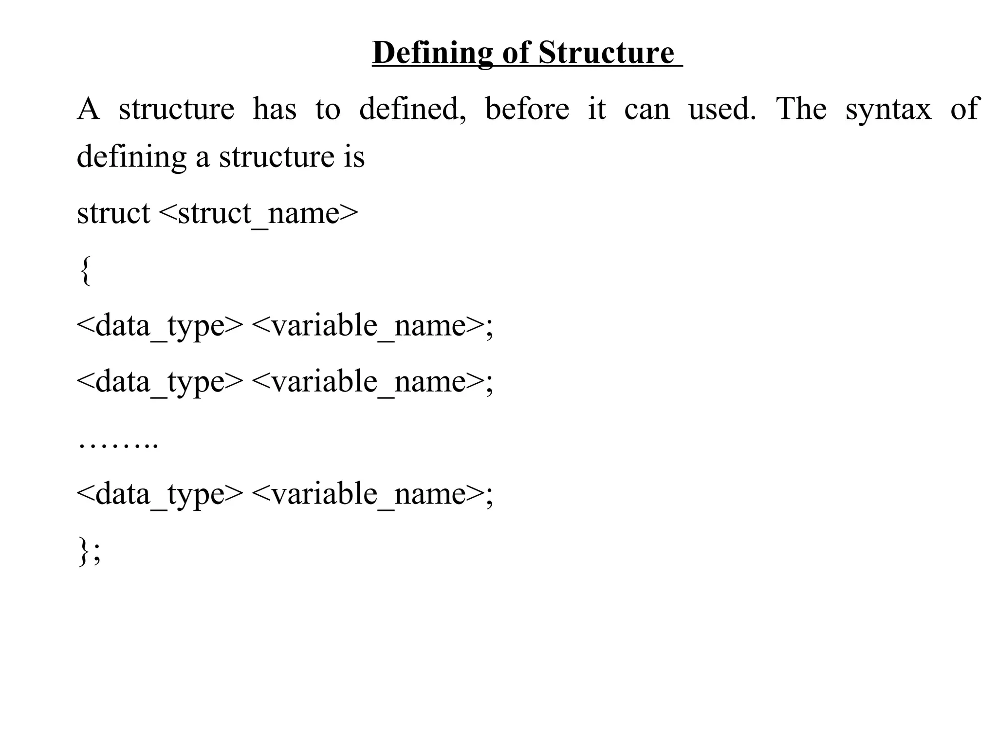 Defining of Structure A structure has to defined, before it can used. The syntax of defining a structure is struct <struct_name> { <data_type> <variable_name>; <data_type> <variable_name>; …….. <data_type> <variable_name>; }; 