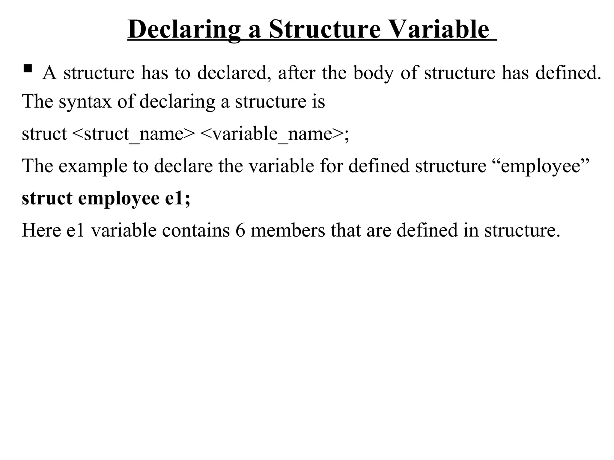 Declaring a Structure Variable  A structure has to declared, after the body of structure has defined. The syntax of declaring a structure is struct <struct_name> <variable_name>; The example to declare the variable for defined structure “employee” struct employee e1; Here e1 variable contains 6 members that are defined in structure. 