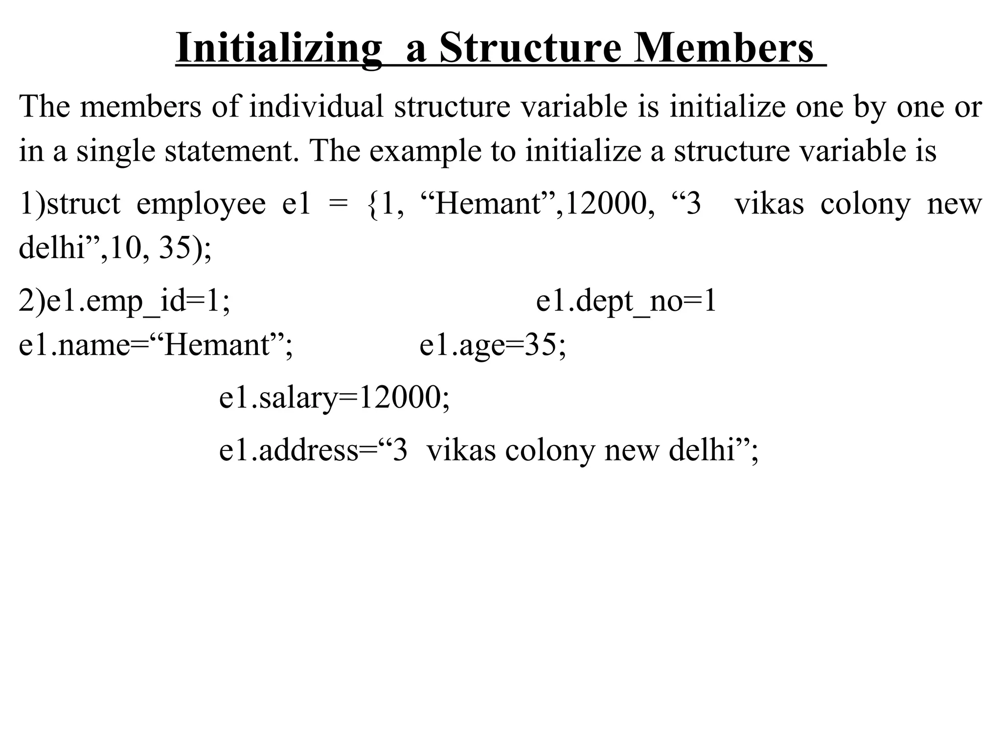 Initializing a Structure Members The members of individual structure variable is initialize one by one or in a single statement. The example to initialize a structure variable is 1)struct employee e1 = {1, “Hemant”,12000, “3 vikas colony new delhi”,10, 35); 2)e1.emp_id=1; e1.dept_no=1 e1.name=“Hemant”; e1.age=35; e1.salary=12000; e1.address=“3 vikas colony new delhi”; 