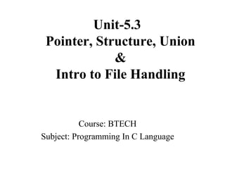 Unit-5.3
Pointer, Structure, Union
&
Intro to File Handling
Course: BTECH
Subject: Programming In C Language
 
