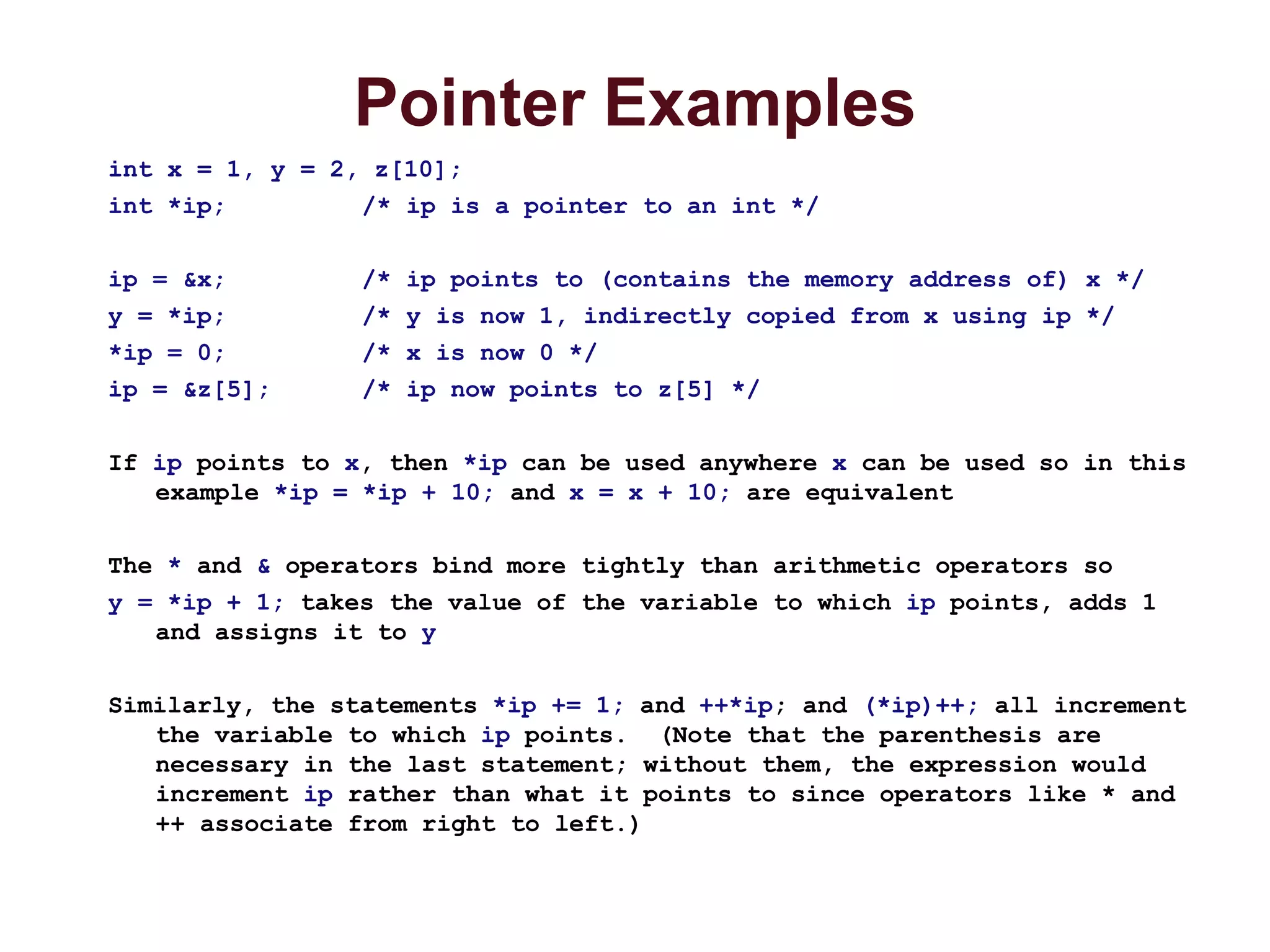 Pointer Examples
int x = 1, y = 2, z[10];
int *ip; /* ip is a pointer to an int */
ip = &x; /* ip points to (contains the memory address of) x */
y = *ip; /* y is now 1, indirectly copied from x using ip */
*ip = 0; /* x is now 0 */
ip = &z[5]; /* ip now points to z[5] */
If ip points to x, then *ip can be used anywhere x can be used so in this
example *ip = *ip + 10; and x = x + 10; are equivalent
The * and & operators bind more tightly than arithmetic operators so
y = *ip + 1; takes the value of the variable to which ip points, adds 1
and assigns it to y
Similarly, the statements *ip += 1; and ++*ip; and (*ip)++; all increment
the variable to which ip points. (Note that the parenthesis are
necessary in the last statement; without them, the expression would
increment ip rather than what it points to since operators like * and
++ associate from right to left.)
 