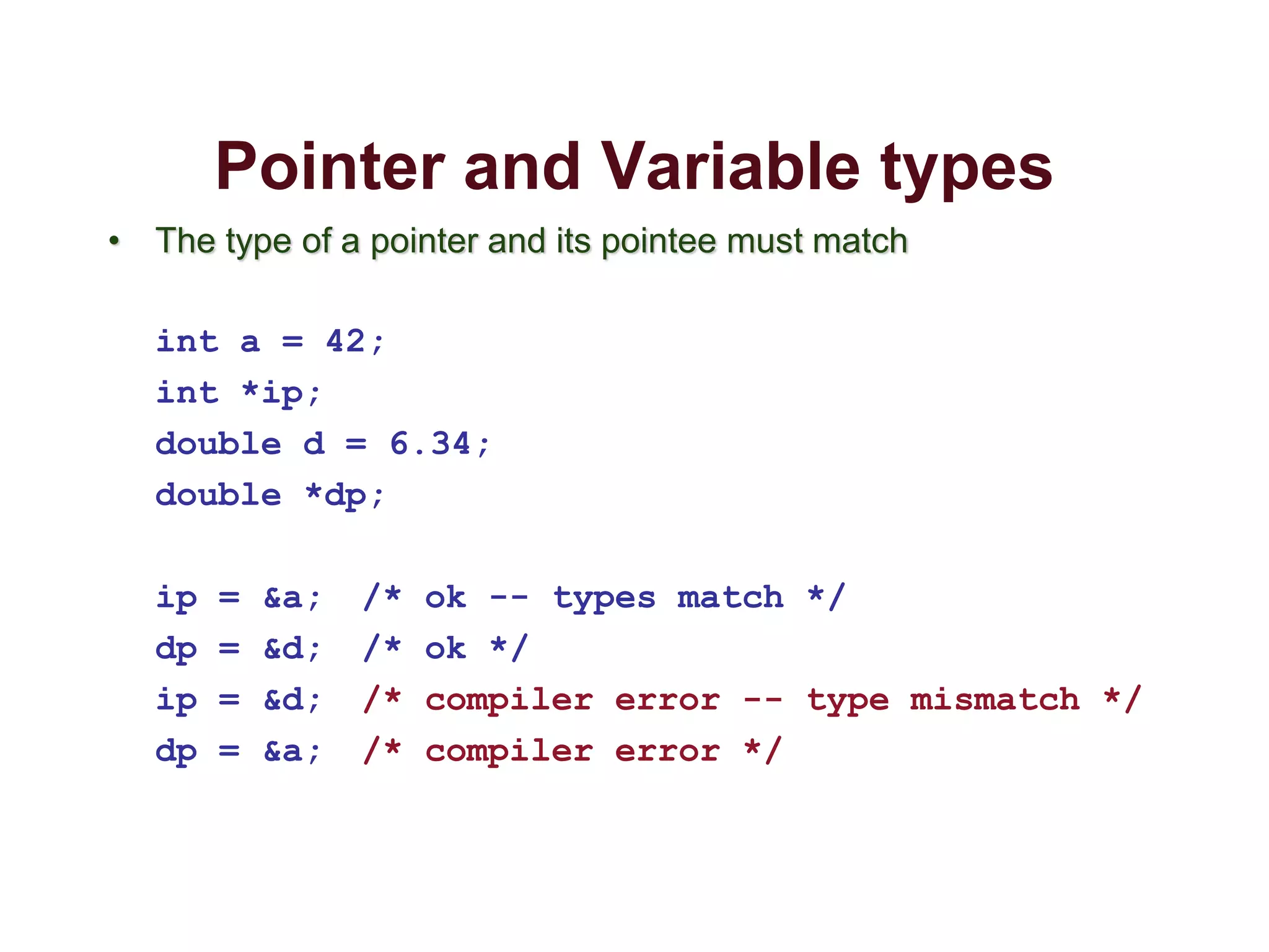 Pointer and Variable types
• The type of a pointer and its pointee must match
int a = 42;
int *ip;
double d = 6.34;
double *dp;
ip = &a; /* ok -- types match */
dp = &d; /* ok */
ip = &d; /* compiler error -- type mismatch */
dp = &a; /* compiler error */
 