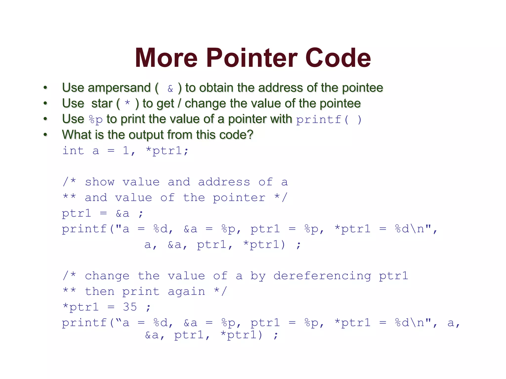 More Pointer Code
• Use ampersand ( & ) to obtain the address of the pointee
• Use star ( * ) to get / change the value of the pointee
• Use %p to print the value of a pointer with printf( )
• What is the output from this code?
int a = 1, *ptr1;
/* show value and address of a
** and value of the pointer */
ptr1 = &a ;
printf("a = %d, &a = %p, ptr1 = %p, *ptr1 = %dn",
a, &a, ptr1, *ptr1) ;
/* change the value of a by dereferencing ptr1
** then print again */
*ptr1 = 35 ;
printf(“a = %d, &a = %p, ptr1 = %p, *ptr1 = %dn", a,
&a, ptr1, *ptr1) ;
 