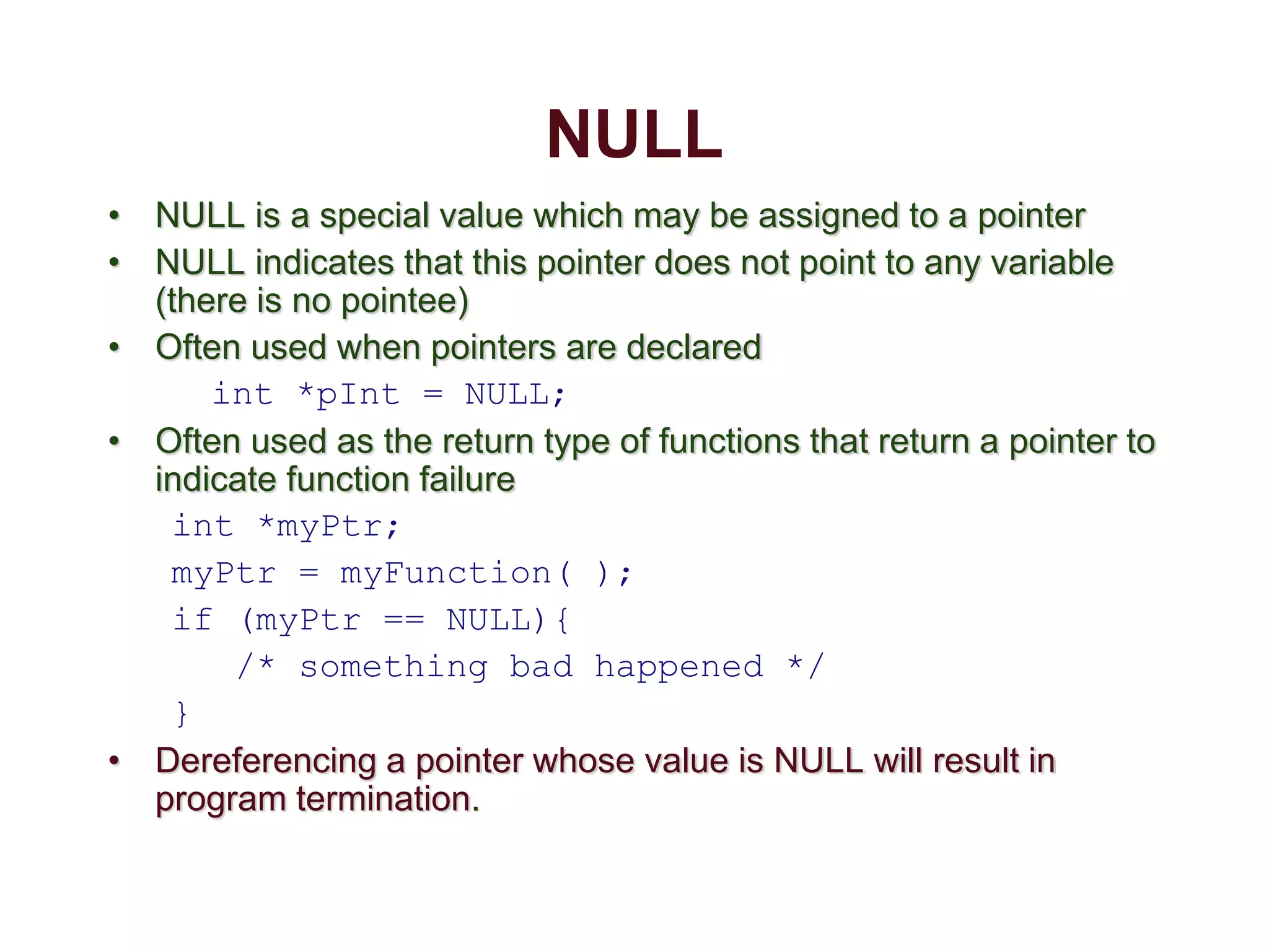 NULL
• NULL is a special value which may be assigned to a pointer
• NULL indicates that this pointer does not point to any variable
(there is no pointee)
• Often used when pointers are declared
int *pInt = NULL;
• Often used as the return type of functions that return a pointer to
indicate function failure
int *myPtr;
myPtr = myFunction( );
if (myPtr == NULL){
/* something bad happened */
}
• Dereferencing a pointer whose value is NULL will result in
program termination.
 