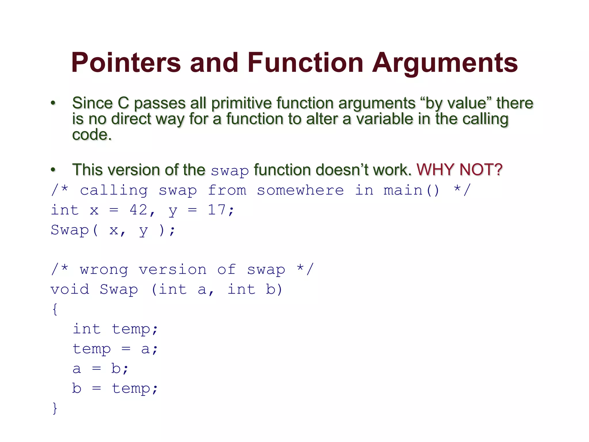 Pointers and Function Arguments
• Since C passes all primitive function arguments “by value” there
is no direct way for a function to alter a variable in the calling
code.
• This version of the swap function doesn’t work. WHY NOT?
/* calling swap from somewhere in main() */
int x = 42, y = 17;
Swap( x, y );
/* wrong version of swap */
void Swap (int a, int b)
{
int temp;
temp = a;
a = b;
b = temp;
}
 