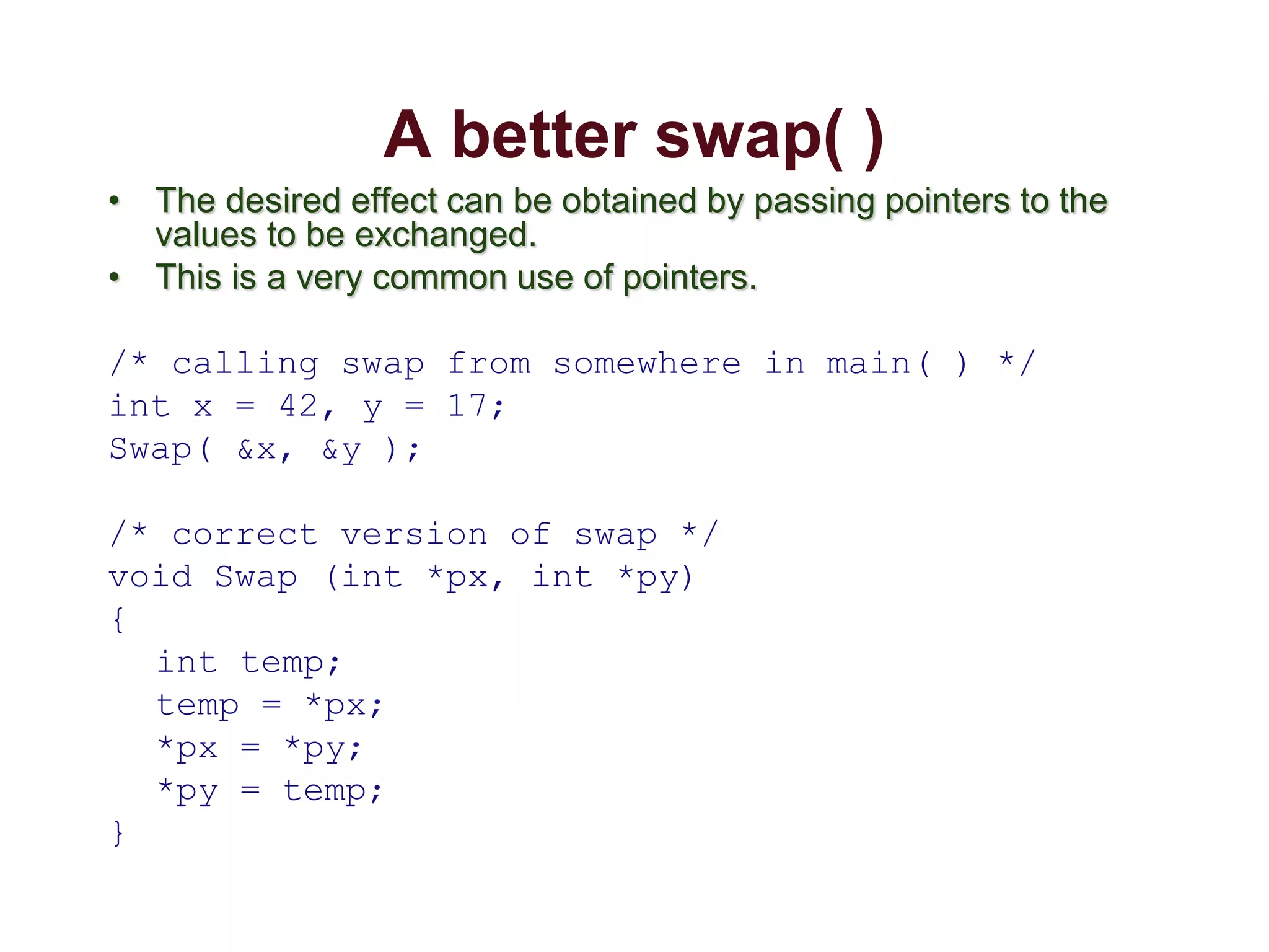 A better swap( )
• The desired effect can be obtained by passing pointers to the
values to be exchanged.
• This is a very common use of pointers.
/* calling swap from somewhere in main( ) */
int x = 42, y = 17;
Swap( &x, &y );
/* correct version of swap */
void Swap (int *px, int *py)
{
int temp;
temp = *px;
*px = *py;
*py = temp;
}
 