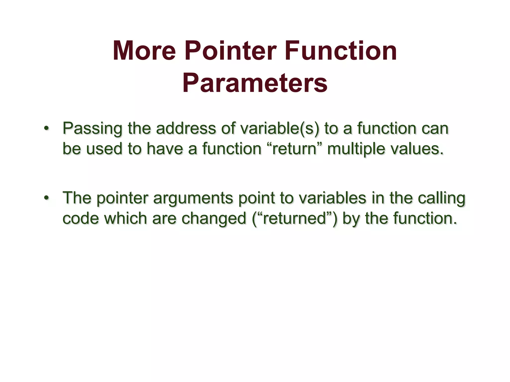 More Pointer Function
Parameters
• Passing the address of variable(s) to a function can
be used to have a function “return” multiple values.
• The pointer arguments point to variables in the calling
code which are changed (“returned”) by the function.
 