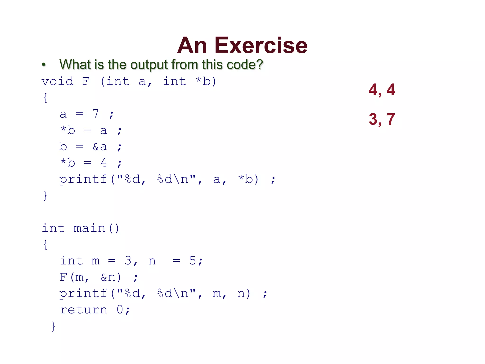 An Exercise
• What is the output from this code?
void F (int a, int *b)
{
a = 7 ;
*b = a ;
b = &a ;
*b = 4 ;
printf("%d, %dn", a, *b) ;
}
int main()
{
int m = 3, n = 5;
F(m, &n) ;
printf("%d, %dn", m, n) ;
return 0;
}
4, 4
3, 7
 