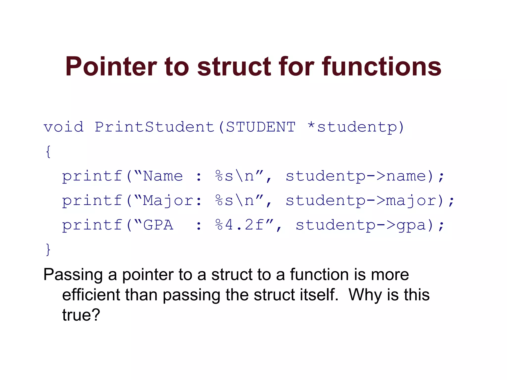 Pointer to struct for functions
void PrintStudent(STUDENT *studentp)
{
printf(“Name : %sn”, studentp->name);
printf(“Major: %sn”, studentp->major);
printf(“GPA : %4.2f”, studentp->gpa);
}
Passing a pointer to a struct to a function is more
efficient than passing the struct itself. Why is this
true?
 