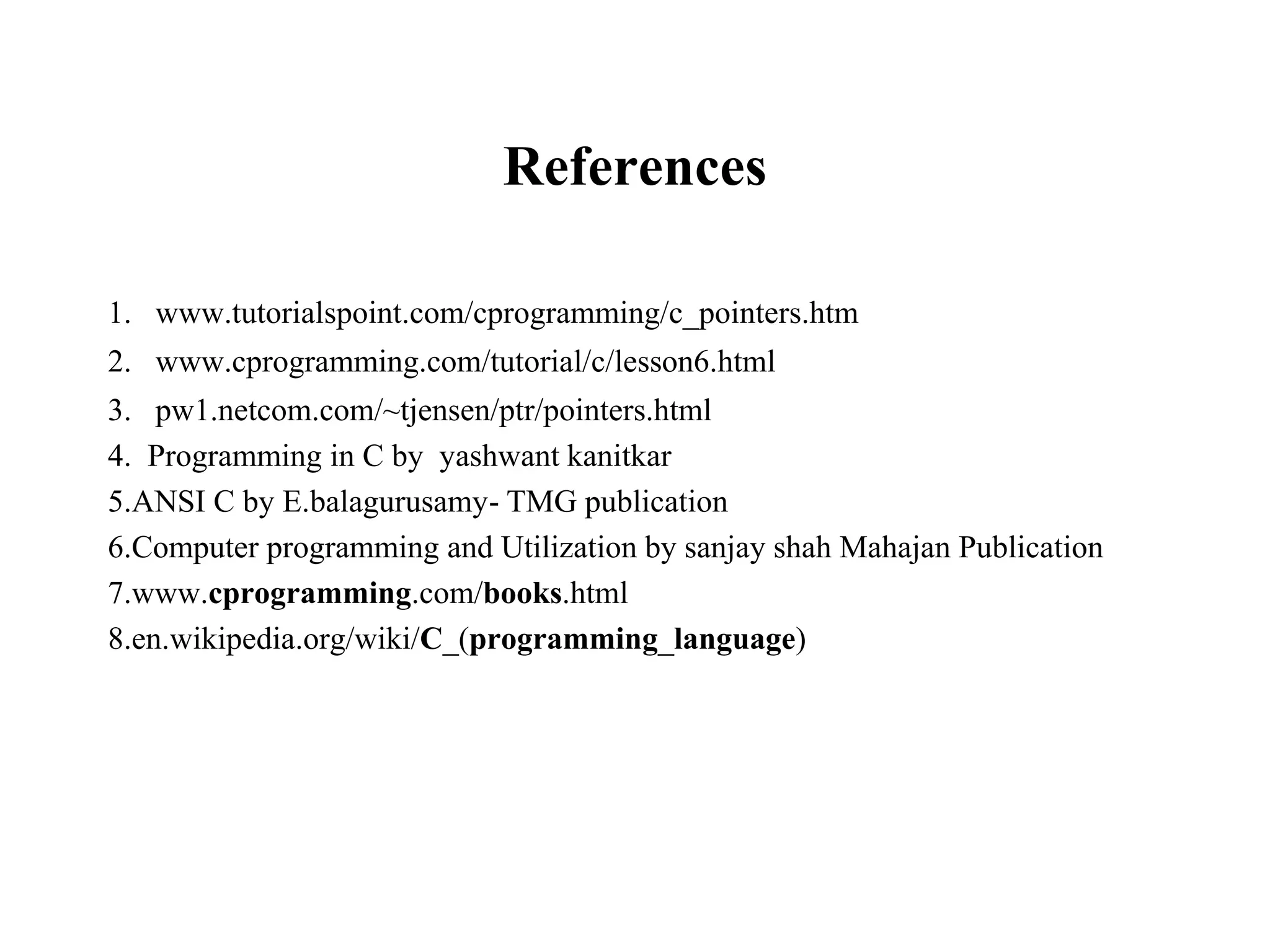 References
1. www.tutorialspoint.com/cprogramming/c_pointers.htm
2. www.cprogramming.com/tutorial/c/lesson6.html
3. pw1.netcom.com/~tjensen/ptr/pointers.html
4. Programming in C by yashwant kanitkar
5.ANSI C by E.balagurusamy- TMG publication
6.Computer programming and Utilization by sanjay shah Mahajan Publication
7.www.cprogramming.com/books.html
8.en.wikipedia.org/wiki/C_(programming_language)
 