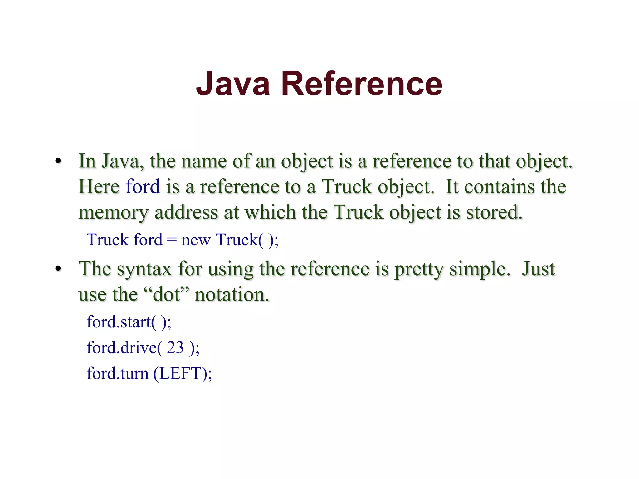 Java Reference
• In Java, the name of an object is a reference to that object.
Here ford is a reference to a Truck object. It contains the
memory address at which the Truck object is stored.
Truck ford = new Truck( );
• The syntax for using the reference is pretty simple. Just
use the “dot” notation.
ford.start( );
ford.drive( 23 );
ford.turn (LEFT);
 