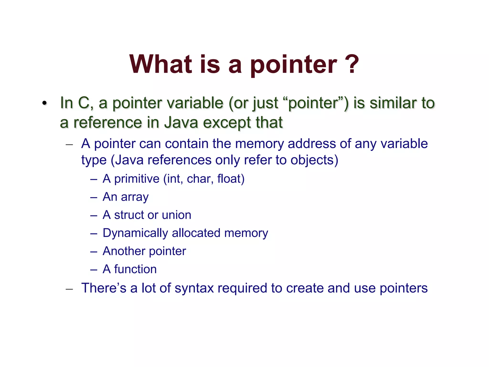 What is a pointer ?
• In C, a pointer variable (or just “pointer”) is similar to
a reference in Java except that
– A pointer can contain the memory address of any variable
type (Java references only refer to objects)
– A primitive (int, char, float)
– An array
– A struct or union
– Dynamically allocated memory
– Another pointer
– A function
– There’s a lot of syntax required to create and use pointers
 
