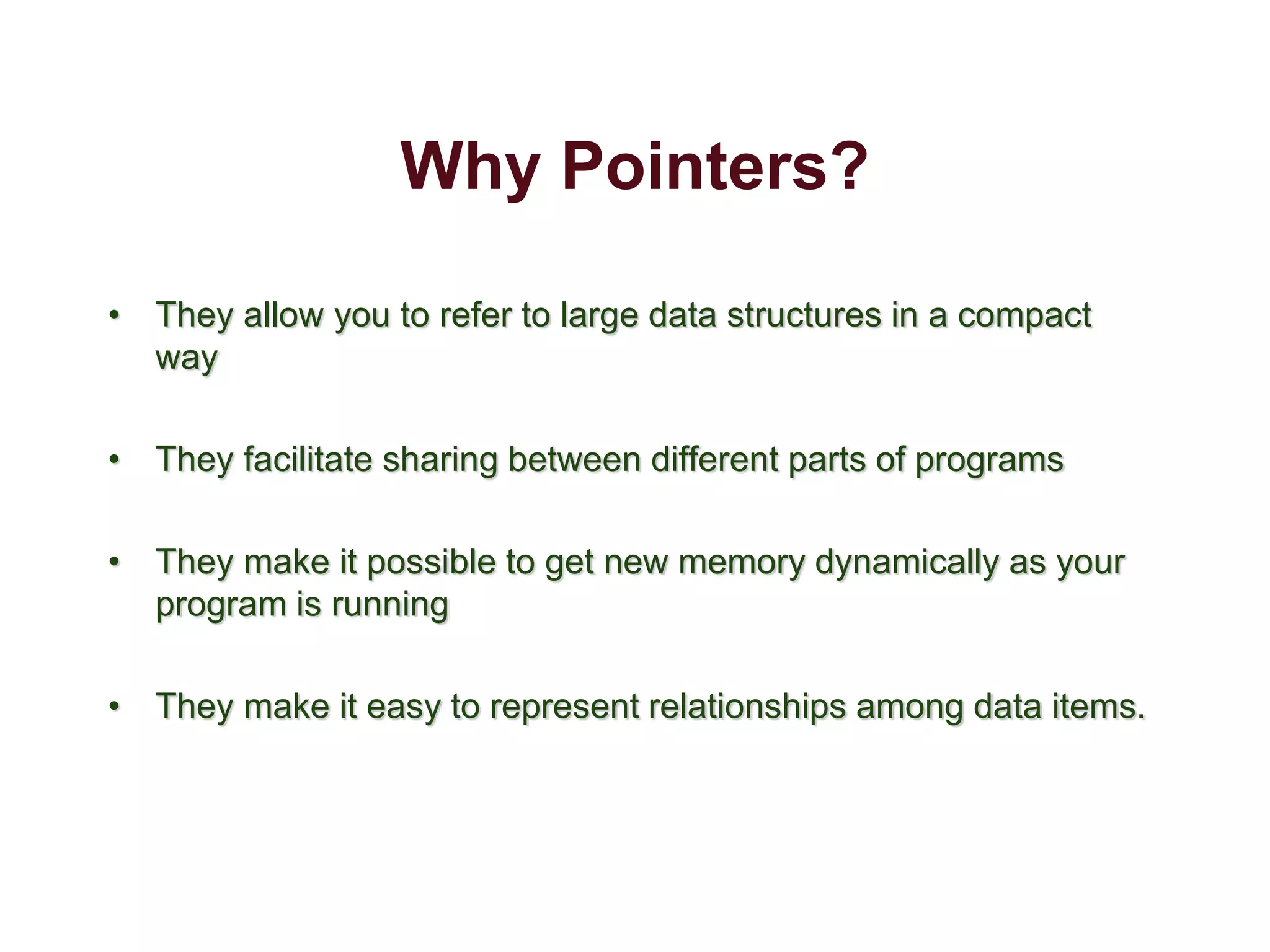 Why Pointers?
• They allow you to refer to large data structures in a compact
way
• They facilitate sharing between different parts of programs
• They make it possible to get new memory dynamically as your
program is running
• They make it easy to represent relationships among data items.
 