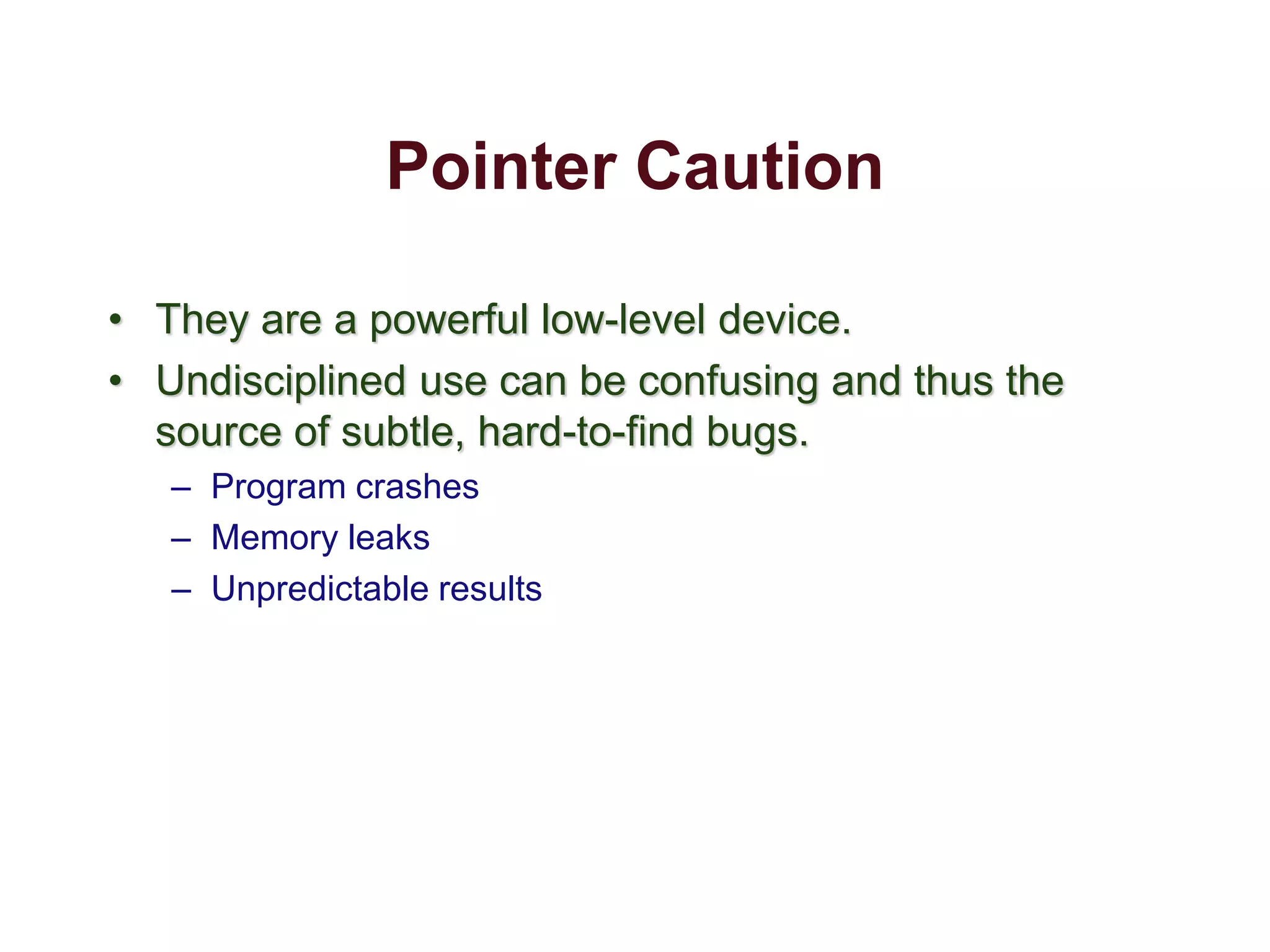 Pointer Caution
• They are a powerful low-level device.
• Undisciplined use can be confusing and thus the
source of subtle, hard-to-find bugs.
– Program crashes
– Memory leaks
– Unpredictable results
 