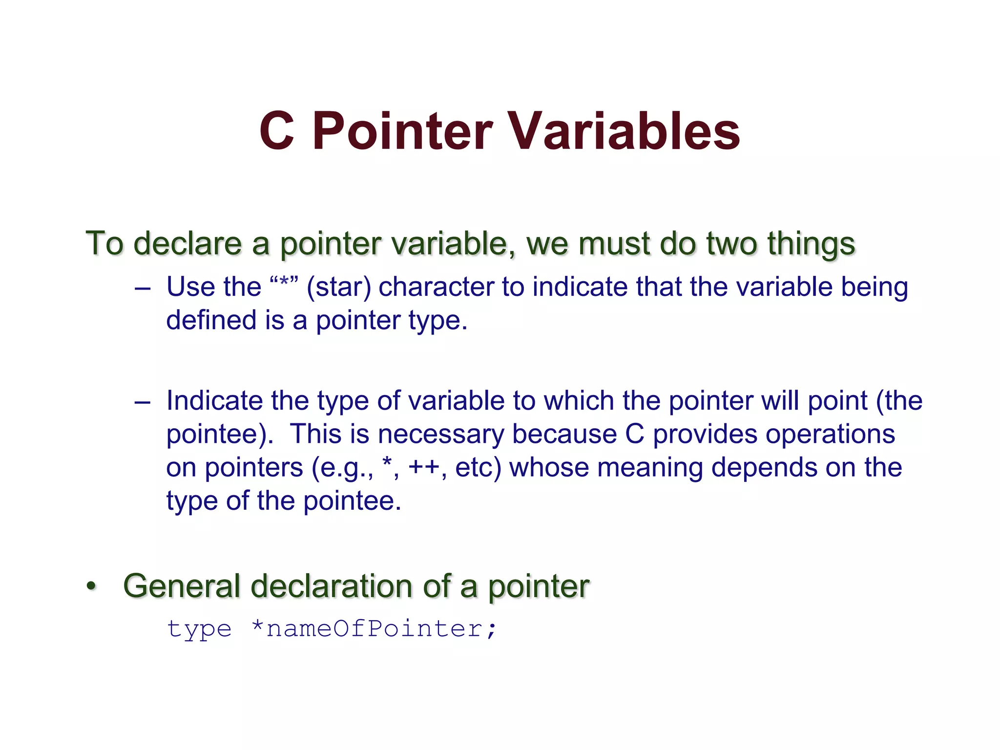 C Pointer Variables
To declare a pointer variable, we must do two things
– Use the “*” (star) character to indicate that the variable being
defined is a pointer type.
– Indicate the type of variable to which the pointer will point (the
pointee). This is necessary because C provides operations
on pointers (e.g., *, ++, etc) whose meaning depends on the
type of the pointee.
• General declaration of a pointer
type *nameOfPointer;
 