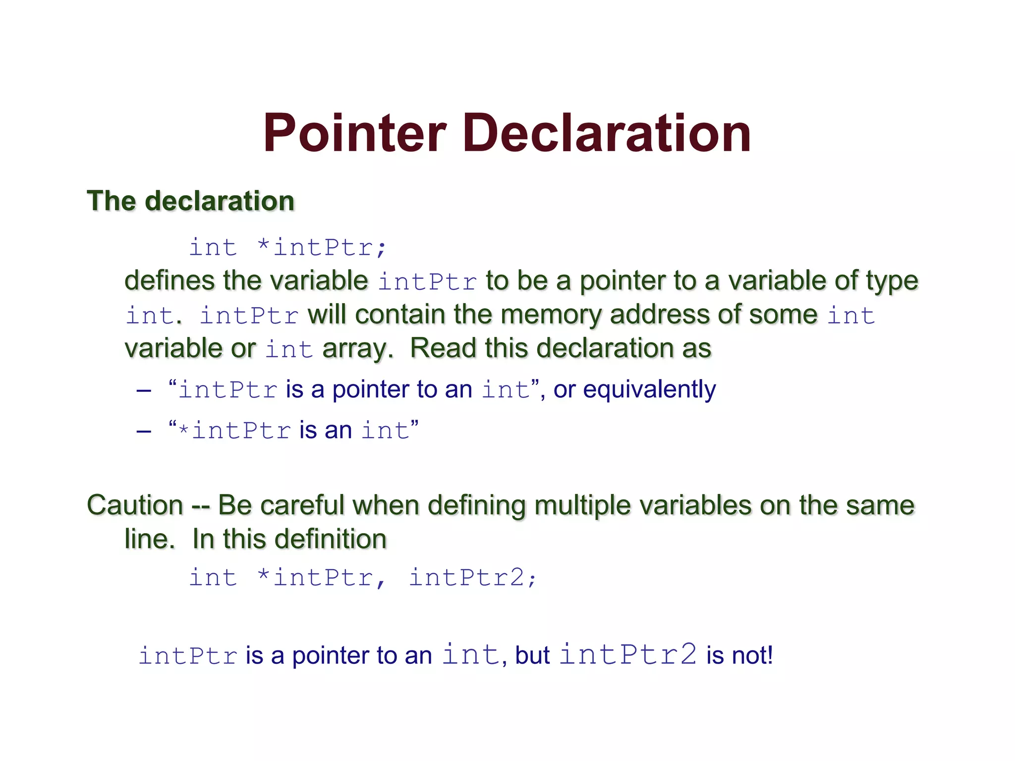 Pointer Declaration
The declaration
int *intPtr;
defines the variable intPtr to be a pointer to a variable of type
int. intPtr will contain the memory address of some int
variable or int array. Read this declaration as
– “intPtr is a pointer to an int”, or equivalently
– “*intPtr is an int”
Caution -- Be careful when defining multiple variables on the same
line. In this definition
int *intPtr, intPtr2;
intPtr is a pointer to an int, but intPtr2 is not!
 