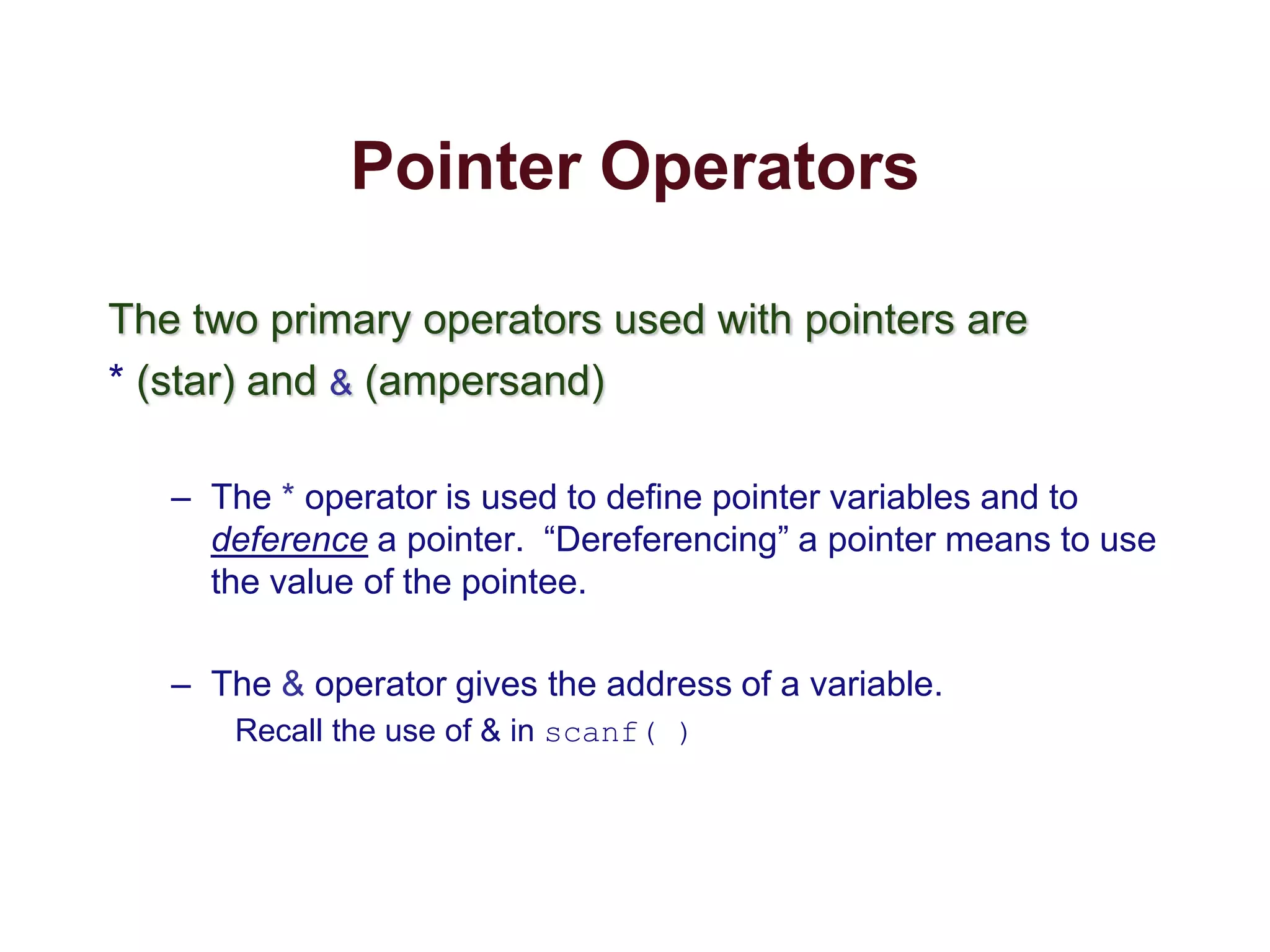 Pointer Operators
The two primary operators used with pointers are
* (star) and & (ampersand)
– The * operator is used to define pointer variables and to
deference a pointer. “Dereferencing” a pointer means to use
the value of the pointee.
– The & operator gives the address of a variable.
Recall the use of & in scanf( )
 