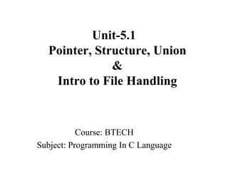 Unit-5.1
Pointer, Structure, Union
&
Intro to File Handling
Course: BTECH
Subject: Programming In C Language
 