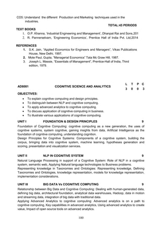 100
CO5: Understand the different Production and Marketing techniques used in the
industries.
TOTAL:45 PERIODS
TEXT BOOKS
1. O.P. Khanna, ‘Industrial Engineering and Management’, Dhanpat Rai and Sons,2018
2. R. Pannerselvam, ‘Engineering Economics’, Prentice Hall of India Pvt. Ltd,2014.
REFERENCES
1. S.K. Jain, “Applied Economics for Engineers and Managers”, Vikas Publications
House, New Delhi, 1997.
2. Mote Paul, Gupta, “Managerial Economics” Tata Mc Graw Hill, 1987.
3. Joseph L. Massie, “Essentials of Management”, Prentice-Hall of India, Third
edition, 1979.
AD8081 COGNITIVE SCIENCE AND ANALYTICS
L T P C
3 0 0 3
OBJECTIVES:
 To explain cognitive computing and design principles.
 To distinguish between NLP and cognitive computing.
 To apply advanced analytics to cognitive computing.
 To discuss application of cognitive computing in business.
 To illustrate various applications of cognitive computing.
UNIT I FOUNDATION & DESIGN PRINCIPLES 9
Foundation of Cognitive Computing: cognitive computing as a new generation, the uses of
cognitive systems, system cognitive, gaining insights from data, Artificial Intelligence as the
foundation of cognitive computing, understanding cognition.
Design Principles for Cognitive Systems: Components of a cognitive system, building the
corpus, bringing data into cognitive system, machine learning, hypotheses generation and
scoring, presentation and visualization services.
UNIT II NLP IN COGNITIVE SYSTEM 9
Natural Language Processing in support of a Cognitive System: Role of NLP in a cognitive
system, semantic web, Applying Natural language technologies to Business problems.
Representing knowledge in Taxonomies and Ontologies: Representing knowledge, Defining
Taxonomies and Ontologies, knowledge representation, models for knowledge representation,
implementation considerations.
UNIT III BIG DATA Vs COGNITIVE COMPUTING 9
Relationship between Big Data and Cognitive Computing: Dealing with human-generated data,
defining big data, architectural foundation, analytical data warehouses, Hadoop, data in motion
and streaming data, integration of big data with traditional data.
Applying Advanced Analytics to cognitive computing: Advanced analytics is on a path to
cognitive computing, Key capabilities in advanced analytics, Using advanced analytics to create
value, Impact of open source tools on advanced analytics.
 