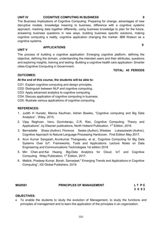 101
UNIT IV COGNITIVE COMPUTING IN BUSINESS 9
The Business Implications of Cognitive Computing: Preparing for change, advantages of new
disruptive models, knowledge meaning to business, difference with a cognitive systems
approach, meshing data together differently, using business knowledge to plan for the future,
answering business questions in new ways, building business specific solutions, making
cognitive computing a reality, cognitive application changing the market- IBM Watson as a
cognitive systems.
UNIT V
APPLICATIONS
9
The process of building a cognitive application: Emerging cognitive platform, defining the
objective, defining the domain, understanding the intended users and their attributes, questions
and exploring insights, training and testing- Building a cognitive health care application- Smarter
cities-Cognitive Computing in Government.
TOTAL: 45 PERIODS
OUTCOMES:
At the end of this course, the students will be able to:
CO1: Explain cognitive computing and design principles.
CO2: Distinguish between NLP and cognitive computing.
CO3: Apply advanced analytics to cognitive computing.
CO4: Discuss application of cognitive computing in business.
CO5: Illustrate various applications of cognitive computing.
REFERENCES:
1. Judith H Hurwitz, Marcia Kaufman, Adrian Bowles, “Cognitive computing and Big Data
Analytics” , Wiley, 2015.
2. Vijay Raghvan, Venu Govindaraju, C.R. Rao, Cognitive Computing: Theory and
Applications‟, by Elsevier publications, North Holland Publication, 1st
Edition, 2016.
3. Bernadette Sharp (Author), Florence Sedes (Author), Wieslaw Lubaszewski (Author),
Cognitive Approach to Natural Language Processing Hardcover, First Edition May 2017.
4. Arun Kumar Sangaiah, Arunkumar Thangavelu, et al., Cognitive Computing for Big Data
Systems Over IoT: Frameworks, Tools and Applications: Lecture Notes on Data
Engineering and Communications Technologies 1st edition 2018
5. Min Chen and Kai Hwang, Big-Data Analytics for Cloud, IoT and Cognitive
Computing Wiley Publication, 1st
Edition, 2017.
6. Mallick, Pradeep Kumar, Borah, Samarjeet," Emerging Trends and Applications in Cognitive
Computing”, IGI Global Publishers, 2019.
MG8591 PRINCIPLES OF MANAGEMENT L T P C
3 0 0 3
OBJECTIVES:
 To enable the students to study the evolution of Management, to study the functions and
principles of management and to learn the application of the principles in an organization.
 