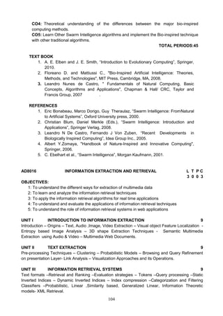 104
CO4: Theoretical understanding of the differences between the major bio-inspired
computing methods.
CO5: Learn Other Swarm Intelligence algorithms and implement the Bio-inspired technique
with other traditional algorithms.
TOTAL PERIODS:45
TEXT BOOK
1. A. E. Elben and J. E. Smith, “Introduction to Evolutionary Computing”, Springer,
2010.
2. Floreano D. and Mattiussi C., "Bio-Inspired Artificial Intelligence: Theories,
Methods, and Technologies", MIT Press, Cambridge, MA, 2008.
3. Leandro Nunes de Castro, " Fundamentals of Natural Computing, Basic
Concepts, Algorithms and Applications", Chapman & Hall/ CRC, Taylor and
Francis Group, 2007 .
REFERENCES
1. Eric Bonabeau, Marco Dorigo, Guy Theraulaz, “Swarm Intelligence: FromNatural
to Artificial Systems”, Oxford University press, 2000.
2. Christian Blum, Daniel Merkle (Eds.), “Swarm Intelligence: Introduction and
Applications”, Springer Verlag, 2008.
3. Leandro N De Castro, Fernando J Von Zuben, “Recent Developments in
Biologically Inspired Computing”, Idea Group Inc., 2005.
4. Albert Y.Zomaya, "Handbook of Nature-Inspired and Innovative Computing",
Springer, 2006.
5. C. Ebelhart et al., “Swarm Intelligence”, Morgan Kaufmann, 2001.
AD8016 INFORMATION EXTRACTION AND RETRIEVAL L T P C
3 0 0 3
OBJECTIVES:
1: To understand the different ways for extraction of multimedia data
2: To learn and analyze the information retrieval techniques
3: To apply the information retrieval algorithms for real time applications
4: To understand and evaluate the applications of information retrieval techniques
5: To understand the role of information retrieval systems in web applications
UNIT I INTRODUCTION TO INFORMATION EXTRACTION 9
Introduction – Origins – Text, Audio ,Image, Video Extraction – Visual object Feature Localization -
Entropy based Image Analysis – 3D shape Extraction Techniques - Semantic Multimedia
Extraction using Audio & Video – Multimedia Web Documents.
UNIT II TEXT EXTRACTION 9
Pre-processing Techniques – Clustering – Probabilistic Models – Browsing and Query Refinement
on presentation Layer- Link Analysis – Visualization Approaches and its Operations.
UNIT III INFORMATION RETRIEVAL SYSTEMS 9
Text formats –Retrieval and Ranking –Evaluation strategies – Tokens –Query processing –Static
Inverted Indices – Dynamic Inverted Indices – Index compression –Categorization and Filtering
Classifiers –Probabilistic, Linear ,Similarity based, Generalized Linear, Information Theoretic
models- XML Retrieval.
 