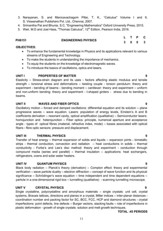 11
3. Narayanan, S. and Manicavachagom Pillai, T. K., “Calculus" Volume I and II,
S. Viswanathan Publishers Pvt. Ltd., Chennai, 2007.
4. Srimantha Pal and Bhunia, S.C, "Engineering Mathematics" Oxford University Press, 2015.
5. Weir, M.D and Joel Hass, "Thomas Calculus", 12th
Edition, Pearson India, 2016.
PH8151 ENGINEERING PHYSICS
L T P C
3 0 0 3
OBJECTIVES:
 To enhance the fundamental knowledge in Physics and its applications relevant to various
streams of Engineering and Technology.
 To make the students in understanding the importance of mechanics.
 To equip the students on the knowledge of electromagnetic waves.
 To introduce the basics of oscillations, optics and lasers.
UNIT I PROPERTIES OF MATTER 9
Elasticity – Stress-strain diagram and its uses - factors affecting elastic modulus and tensile
strength – torsional stress and deformations – twisting couple - torsion pendulum: theory and
experiment - bending of beams - bending moment – cantilever: theory and experiment – uniform
and non-uniform bending: theory and experiment - I-shaped girders - stress due to bending in
beams.
UNIT II WAVES AND FIBER OPTICS 9
Oscillatory motion – forced and damped oscillations: differential equation and its solution – plane
progressive waves – wave equation. Lasers: population of energy levels, Einstein’s A and B
coefficients derivation – resonant cavity, optical amplification (qualitative) – Semiconductor lasers:
homojunction and heterojunction – Fiber optics: principle, numerical aperture and acceptance
angle - types of optical fibres (material, refractive index, mode) – losses associated with optical
fibers - fibre optic sensors: pressure and displacement.
UNIT III THERMAL PHYSICS 9
Transfer of heat energy – thermal expansion of solids and liquids – expansion joints - bimetallic
strips - thermal conduction, convection and radiation – heat conductions in solids – thermal
conductivity - Forbe’s and Lee’s disc method: theory and experiment - conduction through
compound media (series and parallel) – thermal insulation – applications: heat exchangers,
refrigerators, ovens and solar water heaters.
UNIT IV QUANTUM PHYSICS 9
Black body radiation – Planck’s theory (derivation) – Compton effect: theory and experimental
verification – wave particle duality – electron diffraction – concept of wave function and its physical
significance – Schrödinger’s wave equation – time independent and time dependent equations –
particle in a one-dimensional rigid box – tunnelling (qualitative) - scanning tunnelling microscope.
UNIT V CRYSTAL PHYSICS 9
Single crystalline, polycrystalline and amorphous materials – single crystals: unit cell, crystal
systems, Bravais lattices, directions and planes in a crystal, Miller indices – inter-planar distances -
coordination number and packing factor for SC, BCC, FCC, HCP and diamond structures - crystal
imperfections: point defects, line defects – Burger vectors, stacking faults – role of imperfections in
plastic deformation - growth of single crystals: solution and melt growth techniques.
TOTAL :45 PERIODS
 