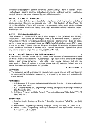 13
applications of adsorption on pollution abatement. Catalysis:Catalyst – types of catalysis – criteria
– autocatalysis – catalytic poisoning and catalytic promoters - acid base catalysis – applications
(catalytic convertor) – enzyme catalysis– Michaelis – Menten equation.
UNIT III ALLOYS AND PHASE RULE 9
Alloys: Introduction- Definition- properties of alloys- significance of alloying, functions and effect of
alloying elements- Nichrome and stainless steel (18/8) – heat treatment of steel. Phase rule:
Introduction, definition of terms with examples, one component system -water system - reduced
phase rule - thermal analysis and cooling curves - two component systems - lead-silver system -
Pattinson process.
UNIT IV FUELS AND COMBUSTION 9
Fuels: Introduction - classification of fuels - coal - analysis of coal (proximate and ultimate) -
carbonization - manufacture of metallurgical coke (Otto Hoffmann method) - petroleum -
manufacture of synthetic petrol (Bergius process) - knocking - octane number - diesel oil - cetane
number - natural gas - compressed natural gas (CNG) - liquefied petroleum gases (LPG) - power
alcohol and biodiesel.Combustion of fuels: Introduction - calorific value - higher and lower calorific
values- theoretical calculation of calorific value - ignition temperature - spontaneous ignition
temperature - explosive range - flue gas analysis (ORSAT Method).
UNIT V ENERGY SOURCES AND STORAGE DEVICES 9
Nuclear fission - controlled nuclear fission - nuclear fusion - differences between nuclear fission
and fusion - nuclear chain reactions - nuclear energy - light water nuclear power plant - breeder
reactor - solar energy conversion - solar cells - wind energy. Batteries, fuel cells and
supercapacitors: Types of batteries – primary battery (dry cell) secondary battery (lead acid
battery, lithium-ion-battery) fuel cells – H2-O2 fuel cell.
TOTAL: 45 PERIODS
OUTCOMES:
● The knowledge gained on engineering materials, fuels, energy sources and water treatment
techniques will facilitate better understanding of engineering processes and applications for
further learning.
TEXT BOOKS:
1. S. S. Dara and S. S. Umare, “A Textbook of Engineering Chemistry”, S. Chand & Company
LTD, New Delhi, 2015
2. P. C. Jain and Monika Jain, “Engineering Chemistry” Dhanpat Rai Publishing Company (P)
LTD, New Delhi, 2015
3. S. Vairam, P. Kalyani and Suba Ramesh, “Engineering Chemistry”, Wiley India PVT, LTD,
New Delhi, 2013.
REFERENCES:
4. Friedrich Emich, “Engineering Chemistry”, Scientific International PVT, LTD, New Delhi,
2014.
5. PrasantaRath, “Engineering Chemistry”, Cengage Learning India PVT, LTD, Delhi, 2015.
6. Shikha Agarwal, “Engineering Chemistry-Fundamentals and Applications”, Cambridge
University Press, Delhi, 2015.
 