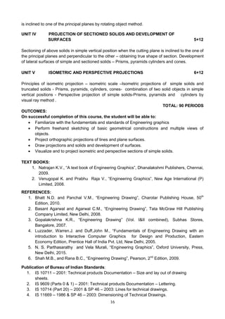 16
is inclined to one of the principal planes by rotating object method.
UNIT IV PROJECTION OF SECTIONED SOLIDS AND DEVELOPMENT OF
SURFACES 5+12
Sectioning of above solids in simple vertical position when the cutting plane is inclined to the one of
the principal planes and perpendicular to the other – obtaining true shape of section. Development
of lateral surfaces of simple and sectioned solids – Prisms, pyramids cylinders and cones.
UNIT V ISOMETRIC AND PERSPECTIVE PROJECTIONS 6+12
Principles of isometric projection – isometric scale –Isometric projections of simple solids and
truncated solids - Prisms, pyramids, cylinders, cones- combination of two solid objects in simple
vertical positions - Perspective projection of simple solids-Prisms, pyramids and cylinders by
visual ray method .
TOTAL: 90 PERIODS
OUTCOMES:
On successful completion of this course, the student will be able to:
 Familiarize with the fundamentals and standards of Engineering graphics
 Perform freehand sketching of basic geometrical constructions and multiple views of
objects.
 Project orthographic projections of lines and plane surfaces.
 Draw projections and solids and development of surfaces.
 Visualize and to project isometric and perspective sections of simple solids.
TEXT BOOKS:
1. Natrajan K.V., “A text book of Engineering Graphics”, Dhanalakshmi Publishers, Chennai,
2009.
2. Venugopal K. and Prabhu Raja V., “Engineering Graphics”, New Age International (P)
Limited, 2008.
REFERENCES:
1. Bhatt N.D. and Panchal V.M., “Engineering Drawing”, Charotar Publishing House, 50th
Edition, 2010.
2. Basant Agarwal and Agarwal C.M., “Engineering Drawing”, Tata McGraw Hill Publishing
Company Limited, New Delhi, 2008.
3. Gopalakrishna K.R., “Engineering Drawing” (Vol. I&II combined), Subhas Stores,
Bangalore, 2007.
4. Luzzader, Warren.J. and Duff,John M., “Fundamentals of Engineering Drawing with an
introduction to Interactive Computer Graphics for Design and Production, Eastern
Economy Edition, Prentice Hall of India Pvt. Ltd, New Delhi, 2005.
5. N. S. Parthasarathy and Vela Murali, “Engineering Graphics”, Oxford University, Press,
New Delhi, 2015.
6. Shah M.B., and Rana B.C., “Engineering Drawing”, Pearson, 2nd
Edition, 2009.
Publication of Bureau of Indian Standards:
1. IS 10711 – 2001: Technical products Documentation – Size and lay out of drawing
sheets.
2. IS 9609 (Parts 0 & 1) – 2001: Technical products Documentation – Lettering.
3. IS 10714 (Part 20) – 2001 & SP 46 – 2003: Lines for technical drawings.
4. IS 11669 – 1986 & SP 46 – 2003: Dimensioning of Technical Drawings.
 