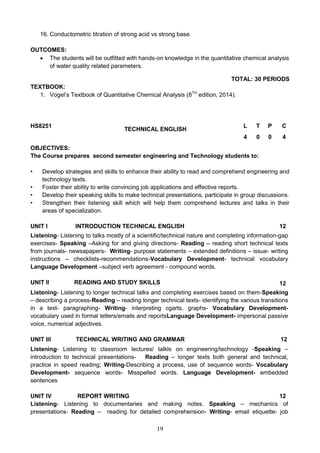 19
16. Conductometric titration of strong acid vs strong base.
OUTCOMES:
 The students will be outfitted with hands-on knowledge in the quantitative chemical analysis
of water quality related parameters.
TOTAL: 30 PERIODS
TEXTBOOK:
1. Vogel’s Textbook of Quantitative Chemical Analysis (8TH
edition, 2014).
HS8251
TECHNICAL ENGLISH
L T P C
4 0 0 4
OBJECTIVES:
The Course prepares second semester engineering and Technology students to:
• Develop strategies and skills to enhance their ability to read and comprehend engineering and
technology texts.
• Foster their ability to write convincing job applications and effective reports.
• Develop their speaking skills to make technical presentations, participate in group discussions.
• Strengthen their listening skill which will help them comprehend lectures and talks in their
areas of specialization.
UNIT I INTRODUCTION TECHNICAL ENGLISH 12
Listening- Listening to talks mostly of a scientific/technical nature and completing information-gap
exercises- Speaking –Asking for and giving directions- Reading – reading short technical texts
from journals- newsapapers- Writing- purpose statements – extended definitions – issue- writing
instructions – checklists-recommendations-Vocabulary Development- technical vocabulary
Language Development –subject verb agreement - compound words.
UNIT II READING AND STUDY SKILLS 12
Listening- Listening to longer technical talks and completing exercises based on them-Speaking
– describing a process-Reading – reading longer technical texts- identifying the various transitions
in a text- paragraphing- Writing- interpreting cgarts, graphs- Vocabulary Development-
vocabulary used in formal letters/emails and reportsLanguage Development- impersonal passive
voice, numerical adjectives.
UNIT III TECHNICAL WRITING AND GRAMMAR 12
Listening- Listening to classroom lectures/ talkls on engineering/technology -Speaking –
introduction to technical presentations- Reading – longer texts both general and technical,
practice in speed reading; Writing-Describing a process, use of sequence words- Vocabulary
Development- sequence words- Misspelled words. Language Development- embedded
sentences
UNIT IV REPORT WRITING 12
Listening- Listening to documentaries and making notes. Speaking – mechanics of
presentations- Reading – reading for detailed comprehension- Writing- email etiquette- job
 