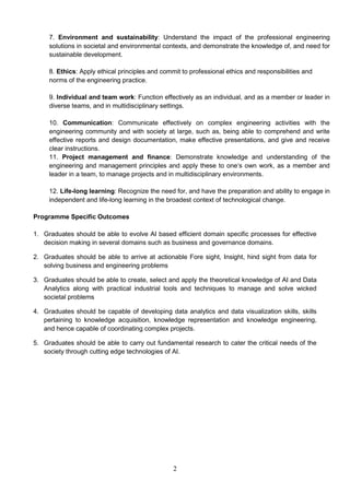 2
7. Environment and sustainability: Understand the impact of the professional engineering
solutions in societal and environmental contexts, and demonstrate the knowledge of, and need for
sustainable development.
8. Ethics: Apply ethical principles and commit to professional ethics and responsibilities and
norms of the engineering practice.
9. Individual and team work: Function effectively as an individual, and as a member or leader in
diverse teams, and in multidisciplinary settings.
10. Communication: Communicate effectively on complex engineering activities with the
engineering community and with society at large, such as, being able to comprehend and write
effective reports and design documentation, make effective presentations, and give and receive
clear instructions.
11. Project management and finance: Demonstrate knowledge and understanding of the
engineering and management principles and apply these to one‘s own work, as a member and
leader in a team, to manage projects and in multidisciplinary environments.
12. Life-long learning: Recognize the need for, and have the preparation and ability to engage in
independent and life-long learning in the broadest context of technological change.
Programme Specific Outcomes
1. Graduates should be able to evolve AI based efficient domain specific processes for effective
decision making in several domains such as business and governance domains.
2. Graduates should be able to arrive at actionable Fore sight, Insight, hind sight from data for
solving business and engineering problems
3. Graduates should be able to create, select and apply the theoretical knowledge of AI and Data
Analytics along with practical industrial tools and techniques to manage and solve wicked
societal problems
4. Graduates should be capable of developing data analytics and data visualization skills, skills
pertaining to knowledge acquisition, knowledge representation and knowledge engineering,
and hence capable of coordinating complex projects.
5. Graduates should be able to carry out fundamental research to cater the critical needs of the
society through cutting edge technologies of AI.
 