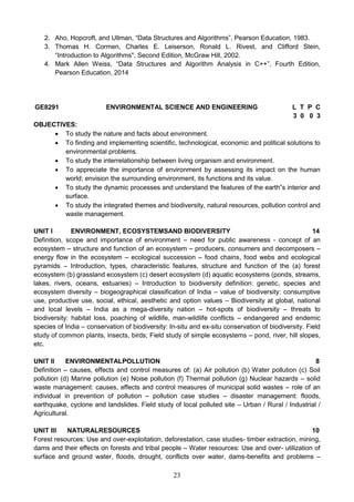 23
2. Aho, Hopcroft, and Ullman, “Data Structures and Algorithms”, Pearson Education, 1983.
3. Thomas H. Cormen, Charles E. Leiserson, Ronald L. Rivest, and Clifford Stein,
“Introduction to Algorithms", Second Edition, McGraw Hill, 2002.
4. Mark Allen Weiss, “Data Structures and Algorithm Analysis in C++”, Fourth Edition,
Pearson Education, 2014
GE8291 ENVIRONMENTAL SCIENCE AND ENGINEERING L T P C
3 0 0 3
OBJECTIVES:
 To study the nature and facts about environment.
 To finding and implementing scientific, technological, economic and political solutions to
environmental problems.
 To study the interrelationship between living organism and environment.
 To appreciate the importance of environment by assessing its impact on the human
world; envision the surrounding environment, its functions and its value.
 To study the dynamic processes and understand the features of the earth‟s interior and
surface.
 To study the integrated themes and biodiversity, natural resources, pollution control and
waste management.
UNIT I ENVIRONMENT, ECOSYSTEMSAND BIODIVERSITY 14
Definition, scope and importance of environment – need for public awareness - concept of an
ecosystem – structure and function of an ecosystem – producers, consumers and decomposers –
energy flow in the ecosystem – ecological succession – food chains, food webs and ecological
pyramids – Introduction, types, characteristic features, structure and function of the (a) forest
ecosystem (b) grassland ecosystem (c) desert ecosystem (d) aquatic ecosystems (ponds, streams,
lakes, rivers, oceans, estuaries) – Introduction to biodiversity definition: genetic, species and
ecosystem diversity – biogeographical classification of India – value of biodiversity: consumptive
use, productive use, social, ethical, aesthetic and option values – Biodiversity at global, national
and local levels – India as a mega-diversity nation – hot-spots of biodiversity – threats to
biodiversity: habitat loss, poaching of wildlife, man-wildlife conflicts – endangered and endemic
species of India – conservation of biodiversity: In-situ and ex-situ conservation of biodiversity. Field
study of common plants, insects, birds; Field study of simple ecosystems – pond, river, hill slopes,
etc.
UNIT II ENVIRONMENTALPOLLUTION 8
Definition – causes, effects and control measures of: (a) Air pollution (b) Water pollution (c) Soil
pollution (d) Marine pollution (e) Noise pollution (f) Thermal pollution (g) Nuclear hazards – solid
waste management: causes, effects and control measures of municipal solid wastes – role of an
individual in prevention of pollution – pollution case studies – disaster management: floods,
earthquake, cyclone and landslides. Field study of local polluted site – Urban / Rural / Industrial /
Agricultural.
UNIT III NATURALRESOURCES 10
Forest resources: Use and over-exploitation, deforestation, case studies- timber extraction, mining,
dams and their effects on forests and tribal people – Water resources: Use and over- utilization of
surface and ground water, floods, drought, conflicts over water, dams-benefits and problems –
 