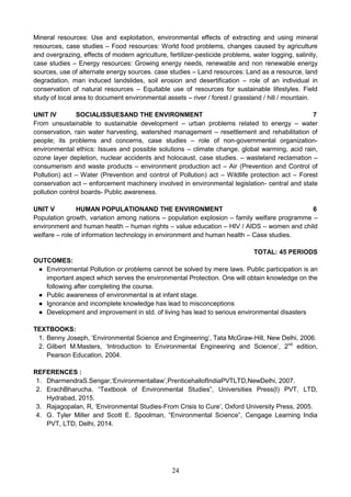 24
Mineral resources: Use and exploitation, environmental effects of extracting and using mineral
resources, case studies – Food resources: World food problems, changes caused by agriculture
and overgrazing, effects of modern agriculture, fertilizer-pesticide problems, water logging, salinity,
case studies – Energy resources: Growing energy needs, renewable and non renewable energy
sources, use of alternate energy sources. case studies – Land resources: Land as a resource, land
degradation, man induced landslides, soil erosion and desertification – role of an individual in
conservation of natural resources – Equitable use of resources for sustainable lifestyles. Field
study of local area to document environmental assets – river / forest / grassland / hill / mountain.
UNIT IV SOCIALISSUESAND THE ENVIRONMENT 7
From unsustainable to sustainable development – urban problems related to energy – water
conservation, rain water harvesting, watershed management – resettlement and rehabilitation of
people; its problems and concerns, case studies – role of non-governmental organization-
environmental ethics: Issues and possible solutions – climate change, global warming, acid rain,
ozone layer depletion, nuclear accidents and holocaust, case studies. – wasteland reclamation –
consumerism and waste products – environment production act – Air (Prevention and Control of
Pollution) act – Water (Prevention and control of Pollution) act – Wildlife protection act – Forest
conservation act – enforcement machinery involved in environmental legislation- central and state
pollution control boards- Public awareness.
UNIT V HUMAN POPULATIONAND THE ENVIRONMENT 6
Population growth, variation among nations – population explosion – family welfare programme –
environment and human health – human rights – value education – HIV / AIDS – women and child
welfare – role of information technology in environment and human health – Case studies.
TOTAL: 45 PERIODS
OUTCOMES:
● Environmental Pollution or problems cannot be solved by mere laws. Public participation is an
important aspect which serves the environmental Protection. One will obtain knowledge on the
following after completing the course.
● Public awareness of environmental is at infant stage.
● Ignorance and incomplete knowledge has lead to misconceptions
● Development and improvement in std. of living has lead to serious environmental disasters
TEXTBOOKS:
1. Benny Joseph, ‘Environmental Science and Engineering’, Tata McGraw-Hill, New Delhi, 2006.
2. Gilbert M.Masters, ‘Introduction to Environmental Engineering and Science’, 2nd
edition,
Pearson Education, 2004.
REFERENCES :
1. DharmendraS.Sengar,‘Environmentallaw’,PrenticehallofIndiaPVTLTD,NewDelhi, 2007.
2. ErachBharucha, “Textbook of Environmental Studies”, Universities Press(I) PVT, LTD,
Hydrabad, 2015.
3. Rajagopalan, R, ‘Environmental Studies-From Crisis to Cure’, Oxford University Press, 2005.
4. G. Tyler Miller and Scott E. Spoolman, “Environmental Science”, Cengage Learning India
PVT, LTD, Delhi, 2014.
 