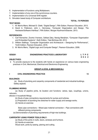 27
6. Implementation of functions using Multiplexers.
7. Implementation of any one of the synchronous counters.
8. Implementation of a Universal Shift register.
9. Simulator based study of Computer architecture.
TOTAL :75 PERIODS
TEXT BOOK:
1. M. Morris Mano, Michael D. Ciletti, “Digital Design”, Fifth Edition, Pearson Education, 2013.
2. David A. Patterson, John L. Hennessy, “Computer Organization and Design, The
Hardware/Software Interface”, Fifth Edition, Morgan Kaufmann/Elsevier, 2013.
REFERENCES:
1. Carl Hamacher, Zvonko Vranesic, Safwat Zaky, Naraig Manjikian, “Computer Organization
and Embedded Systems”, Sixth Edition, Tata McGraw-Hill, 2012.
2. William Stallings, “Computer Organization and Architecture – Designing for Performance”,
Tenth Edition, Pearson Education, 2016.
3. M. Morris Mano, “Digital Logic and Computer Design”, Pearson Education, 2008.
GE8261 ENGINEERING PRACTICES LABORATORY L T P C
0 0 4 2
OBJECTIVES:
● To provide exposure to the students with hands on experience on various basic engineering
practices in Civil, Mechanical, Electrical and Electronics Engineering.
GROUP A (CIVIL & MECHANICAL)
I CIVIL ENGINEERING PRACTICE 13
BUILDINGS:
(a) Study of plumbing and carpentry components of residential and industrial buildings.
Safety aspects.
PLUMBING WORKS:
(a) Study of pipeline joints, its location and functions: valves, taps, couplings, unions,
reducers,
elbows in household fittings.
(b) Study of pipe connections requirements for pumps and turbines.
(c) Preparation of plumbing line sketches for water supply and sewage works.
(d) Hands-on-exercise:
Basic pipe connections – Mixed pipe material connection – Pipe connections with
different joining components.
(e) Demonstration of plumbing requirements of high-rise buildings.
CARPENTRY USING POWER TOOLS ONLY:
(a) Study of the joints in roofs, doors, windows and furniture.
(b) Hands-on-exercise:
Wood work, joints by sawing, planing and cutting.
 