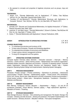 32
 Be exposed to concepts and properties of algebraic structures such as groups, rings and
fields.
TEXTBOOKS:
1. Rosen, K.H., "Discrete Mathematics and its Applications", 7th
Edition, Tata McGraw
Hill Pub. Co. Ltd., New Delhi, Special Indian Edition, 2011.
2. Tremblay, J.P. and Manohar.R, " Discrete Mathematical Structures with Applications to
Computer Science", Tata McGraw Hill Pub. Co. Ltd, New Delhi, 30th
Reprint, 2011.
REFERENCES:
1. Grimaldi, R.P. "Discrete and Combinatorial Mathematics: An Applied Introduction", 4th
Edition,
Pearson Education Asia, Delhi, 2007.
2. Lipschutz, S. and Mark Lipson., "Discrete Mathematics", Schaum’s Outlines, Tata McGraw Hill
Pub. Co. Ltd., New Delhi, 3rd
Edition, 2010.
3. Koshy, T. "Discrete Mathematics with Applications", Elsevier Publications, 2006.
AD8301 INTRODUCTION TO OPERATING SYSTEMS L T P C
3 0 2 4
COURSE OBJECTIVES
 To understand the structure and functions of OS
 To learn about Processes, Threads and Scheduling algorithms
 To understand the principles of concurrency and Deadlocks
 To learn various memory management schemes
 To study I/O management and File systems.
UNIT I OPERATING SYSTEMS OVERVIEW 9
Computer System Overview: Basic elements – Instruction execution – Interrupts – Memory
hierarchy – Cache memory – Direct memory access – Multiprocessor and multicore organization;
Operating System Overview: Objectives and functions – Evolution of operating system; Computer
system organization; Operating System Structure and Operations: System calls – System
programs; Operating-System Design and Implementation; Operating-System Debugging
UNIT II PROCESS MANAGEMENT 12
Processes: Process concept – Process scheduling – Operations on processes – Interprocess
communication; Threads: Overview – Multithreading models – Thread issues; CPU Scheduling:
FCFS, SJF, Priority, Round robin, Rate Monotonic and EDF scheduling; Process synchronization –
Critical section problem – Mutex locks – Semaphores; Deadlocks – Avoidance – Prevention –
Detection and Recovery.
UNIT III MEMORY MANAGEMENT 8
Main Memory: Contiguous memory allocation – Segmentation – Paging – 32 and 64 bit
architecture Examples; Virtual Memory: Demand paging – Page replacement algorithms –
Allocation of Frames – Thrashing.
UNIT IV STORAGE MANAGEMENT 9
Mass Storage Structure: Overview – Disk scheduling and management; File System Storage: File
concepts – Directory and disk structure – Sharing and protection; File System Implementation: File
system structure – Directory structure – Allocation methods – Free space management.
 