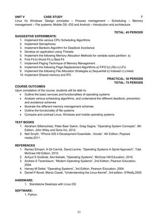 33
UNIT V CASE STUDY 7
Linux Vs Windows: Design principles – Process management – Scheduling – Memory
management – File systems; Mobile OS: iOS and Android – Introduction and architecture.
TOTAL: 45 PERIODS
SUGGESTIVE EXPERIMENTS:
1. Implement the various CPU Scheduling Algorithms
2. Implement Semaphores
3. Implement Bankers Algorithm for Deadlock Avoidance
4. Develop an application using Threads
5. Implement the following Memory Allocation Methods for variable sized partition: a)
6. First Fit b) Worst Fit c) Best Fit
7. Implement Paging Technique of Memory Management
8. Implement the following Page Replacement Algorithms a) FIFO b) LRU c) LFU
9. Implement the following File Allocation Strategies a) Sequential b) Indexed c) Linked
10. Implement Shared memory and IPC
PRACTICAL: 30 PERIODS
TOTAL: 75 PERIODS
COURSE OUTCOMES
Upon completion of the course, students will be able to:
 Outline the basic services and functionalities of operating systems
 Analyse various scheduling algorithms, and understand the different deadlock, prevention
and avoidance schemes
 Illustrate the different memory management schemes
 Outline the functionality of file systems
 Compare and contrast Linux, Windows and mobile operating systems
TEXT BOOKS
1. Abraham Silberschatz, Peter Baer Galvin, Greg Gagne, “Operating System Concepts”, 9th
Edition, John Wiley and Sons Inc, 2012.
2. Neil Smyth, “iPhone iOS 4 Development Essentials - Xcode”, 4th Edition, Payload
media,2011.
REFERENCES
1. Ramez Elmasri, A Gil Carrick, David Levine, “Operating Systems A Spiral Approach”, Tata
McGraw Hill Edition, 2010.
2. Achyut S Godbole, Atul Kahate, “Operating Systems”, McGraw Hill Education, 2016.
3. Andrew S Tanenbaum, “Modern Operating Systems”, 2nd Edition, Pearson Education,
2004.
4. Harvey M Deitel, “Operating Systems”, 3rd Edition, Pearson Education, 2004.
5. Daniel P Bovet, Marco Cesati, “Understanding the Linux Kernel”, 3rd edition, O‘Reilly,2005.
HARDWARE:
1. Standalone Desktops with Linux OS
SOFTWARE:
1. Python
 