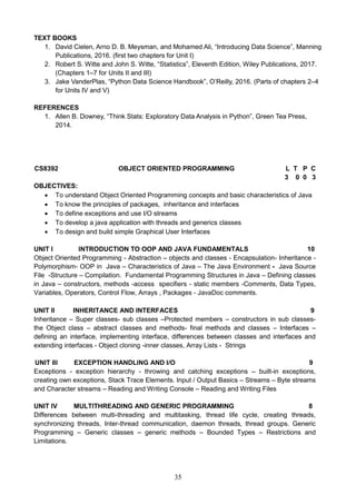 35
TEXT BOOKS
1. David Cielen, Arno D. B. Meysman, and Mohamed Ali, “Introducing Data Science”, Manning
Publications, 2016. (first two chapters for Unit I)
2. Robert S. Witte and John S. Witte, “Statistics”, Eleventh Edition, Wiley Publications, 2017.
(Chapters 1–7 for Units II and III)
3. Jake VanderPlas, “Python Data Science Handbook”, O’Reilly, 2016. (Parts of chapters 2–4
for Units IV and V)
REFERENCES
1. Allen B. Downey, “Think Stats: Exploratory Data Analysis in Python”, Green Tea Press,
2014.
CS8392 OBJECT ORIENTED PROGRAMMING L T P C
3 0 0 3
OBJECTIVES:
 To understand Object Oriented Programming concepts and basic characteristics of Java
 To know the principles of packages, inheritance and interfaces
 To define exceptions and use I/O streams
 To develop a java application with threads and generics classes
 To design and build simple Graphical User Interfaces
UNIT I INTRODUCTION TO OOP AND JAVA FUNDAMENTALS 10
Object Oriented Programming - Abstraction – objects and classes - Encapsulation- Inheritance -
Polymorphism- OOP in Java – Characteristics of Java – The Java Environment - Java Source
File -Structure – Compilation. Fundamental Programming Structures in Java – Defining classes
in Java – constructors, methods -access specifiers - static members -Comments, Data Types,
Variables, Operators, Control Flow, Arrays , Packages - JavaDoc comments.
UNIT II INHERITANCE AND INTERFACES 9
Inheritance – Super classes- sub classes –Protected members – constructors in sub classes-
the Object class – abstract classes and methods- final methods and classes – Interfaces –
defining an interface, implementing interface, differences between classes and interfaces and
extending interfaces - Object cloning -inner classes, Array Lists - Strings
UNIT III EXCEPTION HANDLING AND I/O 9
Exceptions - exception hierarchy - throwing and catching exceptions – built-in exceptions,
creating own exceptions, Stack Trace Elements. Input / Output Basics – Streams – Byte streams
and Character streams – Reading and Writing Console – Reading and Writing Files
UNIT IV MULTITHREADING AND GENERIC PROGRAMMING 8
Differences between multi-threading and multitasking, thread life cycle, creating threads,
synchronizing threads, Inter-thread communication, daemon threads, thread groups. Generic
Programming – Generic classes – generic methods – Bounded Types – Restrictions and
Limitations.
 