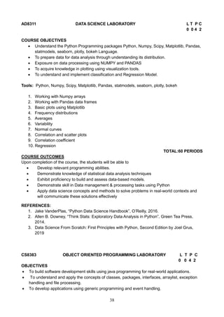 38
AD8311 DATA SCIENCE LABORATORY L T P C
0 0 4 2
COURSE OBJECTIVES
 Understand the Python Programming packages Python, Numpy, Scipy, Matplotlib, Pandas,
statmodels, seaborn, plotly, bokeh Language.
 To prepare data for data analysis through understanding its distribution.
 Exposure on data processing using NUMPY and PANDAS
 To acquire knowledge in plotting using visualization tools.
 To understand and implement classification and Regression Model.
Tools: Python, Numpy, Scipy, Matplotlib, Pandas, statmodels, seaborn, plotly, bokeh
1. Working with Numpy arrays
2. Working with Pandas data frames
3. Basic plots using Matplotlib
4. Frequency distributions
5. Averages
6. Variability
7. Normal curves
8. Correlation and scatter plots
9. Correlation coefficient
10. Regression
TOTAL:60 PERIODS
COURSE OUTCOMES
Upon completion of the course, the students will be able to
 Develop relevant programming abilities.
 Demonstrate knowledge of statistical data analysis techniques
 Exhibit proficiency to build and assess data-based models.
 Demonstrate skill in Data management & processing tasks using Python
 Apply data science concepts and methods to solve problems in real-world contexts and
will communicate these solutions effectively
REFERENCES:
1. Jake VanderPlas, “Python Data Science Handbook”, O’Reilly, 2016.
2. Allen B. Downey, “Think Stats: Exploratory Data Analysis in Python”, Green Tea Press,
2014.
3. Data Science From Scratch: First Principles with Python, Second Edition by Joel Grus,
2019
CS8383 OBJECT ORIENTED PROGRAMMING LABORATORY L T P C
0 0 4 2
OBJECTIVES
 To build software development skills using java programming for real-world applications.
 To understand and apply the concepts of classes, packages, interfaces, arraylist, exception
handling and file processing.
 To develop applications using generic programming and event handling.
 