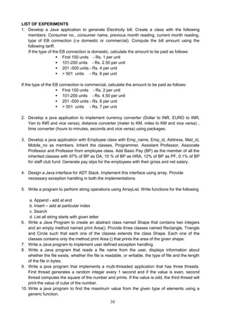 39
LIST OF EXPERIMENTS
1. Develop a Java application to generate Electricity bill. Create a class with the following
members: Consumer no., consumer name, previous month reading, current month reading,
type of EB connection (i.e domestic or commercial). Compute the bill amount using the
following tariff.
If the type of the EB connection is domestic, calculate the amount to be paid as follows:
 First 100 units - Rs. 1 per unit
 101-200 units - Rs. 2.50 per unit
 201 -500 units - Rs. 4 per unit
 > 501 units - Rs. 6 per unit
If the type of the EB connection is commercial, calculate the amount to be paid as follows:
 First 100 units - Rs. 2 per unit
 101-200 units - Rs. 4.50 per unit
 201 -500 units - Rs. 6 per unit
 > 501 units - Rs. 7 per unit
2. Develop a java application to implement currency converter (Dollar to INR, EURO to INR,
Yen to INR and vice versa), distance converter (meter to KM, miles to KM and vice versa) ,
time converter (hours to minutes, seconds and vice versa) using packages.
3. Develop a java application with Employee class with Emp_name, Emp_id, Address, Mail_id,
Mobile_no as members. Inherit the classes, Programmer, Assistant Professor, Associate
Professor and Professor from employee class. Add Basic Pay (BP) as the member of all the
inherited classes with 97% of BP as DA, 10 % of BP as HRA, 12% of BP as PF, 0.1% of BP
for staff club fund. Generate pay slips for the employees with their gross and net salary.
4. Design a Java interface for ADT Stack. Implement this interface using array. Provide
necessary exception handling in both the implementations.
5. Write a program to perform string operations using ArrayList. Write functions for the following
a. Append - add at end
b. Insert – add at particular index
c. Search
d. List all string starts with given letter
6. Write a Java Program to create an abstract class named Shape that contains two integers
and an empty method named print Area(). Provide three classes named Rectangle, Triangle
and Circle such that each one of the classes extends the class Shape. Each one of the
classes contains only the method print Area () that prints the area of the given shape.
7. Write a Java program to implement user defined exception handling.
8. Write a Java program that reads a file name from the user, displays information about
whether the file exists, whether the file is readable, or writable, the type of file and the length
of the file in bytes.
9. Write a java program that implements a multi-threaded application that has three threads.
First thread generates a random integer every 1 second and if the value is even, second
thread computes the square of the number and prints. If the value is odd, the third thread will
print the value of cube of the number.
10. Write a java program to find the maximum value from the given type of elements using a
generic function.
 
