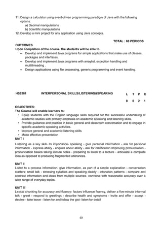 40
11. Design a calculator using event-driven programming paradigm of Java with the following
options.
a) Decimal manipulations
b) Scientific manipulations
12. Develop a mini project for any application using Java concepts.
TOTAL : 60 PERIODS
OUTCOMES
Upon completion of the course, the students will be able to
 Develop and implement Java programs for simple applications that make use of classes,
packages and interfaces.
 Develop and implement Java programs with arraylist, exception handling and
multithreading .
 Design applications using file processing, generic programming and event handling.
HS8381 INTERPERSONAL SKILLS/LISTENING&SPEAKING L T P C
0 0 2 1
OBJECTIVES:
The Course will enable learners to:
• Equip students with the English language skills required for the successful undertaking of
academic studies with primary emphasis on academic speaking and listening skills.
• Provide guidance and practice in basic general and classroom conversation and to engage in
specific academic speaking activities.
• improve general and academic listening skills
• Make effective presentation
UNIT I
Listening as a key skill- its importance- speaking - give personal information - ask for personal
information - express ability - enquire about ability - ask for clarification Improving pronunciation -
pronunciation basics taking lecture notes - preparing to listen to a lecture - articulate a complete
idea as opposed to producing fragmented utterances.
UNIT II
Listen to a process information- give information, as part of a simple explanation - conversation
starters: small talk - stressing syllables and speaking clearly - intonation patterns - compare and
contrast information and ideas from multiple sources- converse with reasonable accuracy over a
wide range of everyday topics.
UNIT III
Lexical chunking for accuracy and fluency- factors influence fluency, deliver a five-minute informal
talk - greet - respond to greetings - describe health and symptoms - invite and offer - accept -
decline - take leave - listen for and follow the gist- listen for detail
 