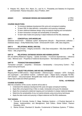 43
6. Walpole. R.E., Myers. R.H., Myers. S.L. and Ye. K., "Probability and Statistics for Engineers
and Scientists", Pearson Education, Asia, 8th
Edition, 2007.
AD8401 DATABASE DESIGN AND MANAGEMENT L T P C
3 0 0 3
COURSE OBJECTIVES:
 To introduce database development life cycle and conceptual modelling
 To learn SQL for data definition, manipulation and querying a database
 To learn relational database design using conceptual mapping and normalization
 To learn transaction concepts and serializability of schedules
 To learn data model and querying in object-relational and No-SQL databases
UNIT I CONCEPTUAL DATA MODELING 8
Database environment – Database system development lifecycle – Requirements collection –
Database design -- Entity-Relationship model – Enhanced-ER model – UML class diagrams.
UNIT II RELATIONAL MODEL AND SQL 10
Relational model concepts -- Integrity constraints -- SQL Data manipulation – SQL Data definition –
Views -- SQL programming.
UNIT III RELATIONAL DATABASE DESIGN AND NORMALIZATION 10
ER and EER-to-Relational mapping – Update anomalies – Functional dependencies – Inference
rules – Minimal cover – Properties of relational decomposition – Normalization (upto BCNF).
UNIT IV TRANSACTION MANAGEMENT 8
Transaction concepts – properties – Schedules – Serializability – Concurrency Control – Two-
phase locking techniques.
UNIT V OBJECT RELATIONAL AND NO-SQL DATABASES 9
Mapping EER to ODB schema – Object identifier – reference types – rowtypes – UDTs – Subtypes
and supertypes – user-defined routines – Collection types – Object Query Language; No-SQL:
CAP theorem – Document-based: MongoDB data model and CRUD operations; Column-based:
Hbase data model and CRUD operations.
TOTAL : 45 PERIODS
COURSE OUTCOMES
After the completion of this course, students will be able to:
 Understand the database development life cycle and apply conceptual modeling
 Apply SQL and programming in SQL to create, manipulate and query the database
 Apply the conceptual-to-relational mapping and normalization to design relational dataabse
 Determine the serializability of any non-serial schedule using concurrency techniques
 Apply the data model and querying in Object-relational and No-SQL databasses.
TEXT BOOKS:
1. Thomas M. Connolly, Carolyn E. Begg, Database Systems – A Practical Approach to
Design, Implementation, and Management, Sixth Edition, Global Edition, Pearson
Education, 2015.
2. Ramez Elmasri, Shamkant B. Navathe, Fundamental of Database Systems, 7th
Edition,
 