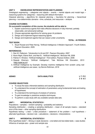 45
UNIT V KNOWLEDGE REPRESENTATION AND PLANNING 9
Ontological engineering – categories and objects – events – mental objects and modal logic –
reasoning systems for categories – reasoning with default information
Classical planning – algorithms for classical planning – heuristics for planning – hierarchical
planning – non-deterministic domains – time, schedule, and resources -- analysis
COURSE OUTCOMES:
On successful completion of this course, the students will be able to
1. Explain autonomous agents that make effective decisions in fully informed, partially
observable, and adversarial settings
2. Choose appropriate algorithms for solving given AI problems
3. Design and implement logical reasoning agents
4. Design and implement agents that can reason under uncertainty
TOTAL : 45 PERIODS
TEXT BOOK:
1. Stuart Russel and Peter Norvig, “Artificial Intelligence: A Modern Approach”, Fourth Edition,
Pearson Education, 2020.
REFERENCES:
1. Dan W. Patterson, “Introduction to AI and ES”, Pearson Education, 2007
2. Kevin Night, Elaine Rich, and Nair B., “Artificial Intelligence”, McGraw Hill, 2008
3. Patrick H. Winston, "Artificial Intelligence", Third edition, Pearson Edition, 2006
4. Deepak Khemani, “Artificial Intelligence”, Tata McGraw Hill Education, 2013
(http://nptel.ac.in/)
5. Artificial Intelligence by Example: Develop machine intelligence from scratch using real
artificial intelligence use cases - by Dennis Rothman, 2018
AD8403 DATA ANALYTICS L T P C
3 0 0 3
COURSE OBJECTIVES
 To study the basic inferential statistics and sampling distribution.
 To understand the concept of estimation of parameters using fundamental tests and testing
of hypotheses.
 To understand the techniques of analysis of variance.
 To gain knowledge in predictive analytics techniques.
 To perform a case study with any available sample data sets.
UNIT I INFERENTIAL STATISTICS I 9
Populations – samples – random sampling – probability and statistics
Sampling distribution – creating a sampling distribution – mean of all sample means – standard
error of the mean – other sampling distributions
Hypothesis testing – z-test – z-test procedure – statement of the problem – null hypothesis –
alternate hypotheses – decision rule – calculations – decisions - interpretations
UNIT II INFERENTIAL STATISTICS II 9
Why hypothesis tests? – Strong or weak decisions – one-tailed and two-tailed tests – case studies
Influence of sample size – power and sample size
 