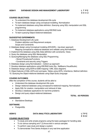 47
AD8411 DATABASE DESIGN AND MANAGEMENT LABORATORY L T P C
0 0 4 2
COURSE OBJECTIVES:
 To understand the database development life cycle
 To learn database design using conceptual modelling, Normalization
 To implement database using Data definition, Querying using SQL manipulation and SQL
programming
 To implement database applications using IDE/RAD tools
 To learn querying Object-relational databases
SUGGESTIVE EXPERIMENTS
1. Database Development Life cycle:
Problem definition and Requirement analysis
Scope and Constraints
2. Database design using Conceptual modeling (ER-EER) – top-down approach
Mapping conceptual to relational database and validate using Normalization
3. Implement the database using SQL Data definition with constraints, Views
4. Query the database using SQL Manipulation
5. Querying/Managing the database using SQL Programming
- Stored Procedures/Functions
- Constraints and security using Triggers
6. Database design using Normalization – bottom-up approach
7. Develop database applications using IDE/RAD tools (Eg., NetBeans,VisualStudio)
8. Database design using EER-to-ODB mapping / UML class diagrams
9. Object features of SQL-UDTs and sub-types, Tables using UDTs, Inheritance, Method definition
10. Querying the Object-relational database using Objet Query language
COURSE OUTCOMES
After the completion of this course, students will be able to:
 Understand the database development life cycle
 Design relational database using conceptual-to-relational mapping, Normalization
 Apply SQL for creation, manipulation and retrieval of data
 Develop a database applications for real-time problems
 Design and query object-relational databases
TOTAL : 60 PERIODS
HARDWARE:
 Standalone Desktops
SOFTWARE:
 PostgreSQL
AD8412 DATA ANALYTICS LABORATORY L T P C
0 0 4 2
COURSE OBJECTIVES
 To study and write simple programs using the basic packages for handling data
 To do various sampling and T,Z,Anova test in various samples
 To perform case study and design a system
 To demonstrate Time Series Analysis in any real time application
 