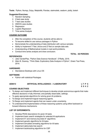 48
Tools: Python, Numpy, Scipy, Matplotlib, Pandas, statmodels, seaborn, plotly, bokeh
Suggested Exercises:
1. Random Sampling
2. Z-test case study
3. T-test case studies
4. ANOVA case studies
5. Regression
6. Logistic Regression
7. Time series Analysis
COURSE OUTCOME
 After the completion of this course, students will be able to:
 To become skilled to use various packages in Python
 Demonstrate the understanding of data distribution with various samples
 Ability to Implement T-Test ,Anova and Z-Test on sample data sets
 Understanding of Mathematical models in real world problems.
 Conduct time series analysis and draw conclusion.
TOTAL : 60 PERIODS
REFERENCES:
1. Jake VanderPlas, “Python Data Science Handbook”, O’Reilly, 2016.
2. Allen B. Downey, “Think Stats: Exploratory Data Analysis in Python”, Green Tea Press,
2014.
HARDWARE:
 Standalone Desktops with Linux OS
SOFTWARE:
 Python with statistical Packages
AD8413 ARTIFICIAL INTELLIGENCE – I LABORATORY L T P C
0 0 4 2
COURSE OBJECTIVES
 To design and implement different techniques to develop simple autonomous agents that make
effective decisions in fully informed, and partially observable, settings.
 To apply appropriate algorithms for solving given AI problems.
 To Design and implement logical reasoning agents.
 To Design and implement agents that can reason under uncertainty.
 To understand the Implementation of these reasoning systems using either backward or
forward inference mechanisms
LIST OF EXPERIMENTS:
1. Develop PEAS descriptions for given AI tasks
2. Implement basic search strategies for selected AI applications
3. Implement A* and memory bounded A* algorithms
4. Implement genetic algorithms for AI tasks
5. Implement simulated annealing algorithms for AI tasks
6. Implement alpha-beta tree search
7. Implement backtracking algorithms for CSP
 