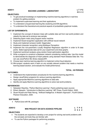 57
AD8511
MACHINE LEARNING LABORATORY
L T P C
0 0 4 2
OBJECTIVES:
 To get practical knowledge on implementing machine learning algorithms in real time
problem for getting solutions
 To implement supervised learning and their applications
 To understand unsupervised learning like clustering and EM algorithms
 To understand the theoretical and practical aspects of probabilistic graphical models.
LIST OF EXPERIMENTS:
1. Implement the concept of decision trees with suitable data set from real world problem and
classify the data set to produce new sample.
2. Detecting Spam mails using Support vector machine
3. Implement facial recognition application with artificial neural network
4. Study and implement amazon toolkit: Sagemaker
5. Implement character recognition using Multilayer Perceptron
6. Implement the non-parametric Locally Weighted Regression algorithm in order to fit data
points. Select appropriate data set for your experiment and draw graphs.
7. Implement sentiment analysis using random forest optimization algorithm
8. Write a program to construct a Bayesian network considering medical data. Use this model
to demonstrate the diagnosis of heart patients using standard Heart Disease Data Set. You
can use Java/Python ML library classes/API.
9. Choose best machine learning algorithm to implement online fraud detection
10. Mini-project: students work in team on any socially relevant problem that needs a machine
learning based solution, and evaluate the model performance.
TOTAL : 60 PERIODS
OUTCOMES:
 Understand the implementation procedures for the machine learning algorithms.
 Design Java/Python programs for various Learning algorithms.
 Apply appropriate Machine Learning algorithms to data sets
 Identify and apply Machine Learning algorithms to solve real world problems.
REFERENCES
1. Sebastain Raschka, “Python Machine Learning”, Packt publishing (open source).
2. Ethem Alpaydin, “Introduction to Machine Learning”, MIT Press, Fourth Edition, 2020.
3. Stuart Russel and Peter Norvig, “Artificial Intelligence: A Modern Approach”, Fourth Edition,
Pearson Education, 2020.
SOFTWARE:
 Python/Java with ML packages
AD8512
MINI PROJECT ON DATA SCIENCE PIPELINE
L T P C
0 0 4 2
OBJECTIVES:
 The students are expected to develop a mini project for solving real world problems with
the concepts and tools they are familiar with.
 To use the Python packages for performing analytics.
 